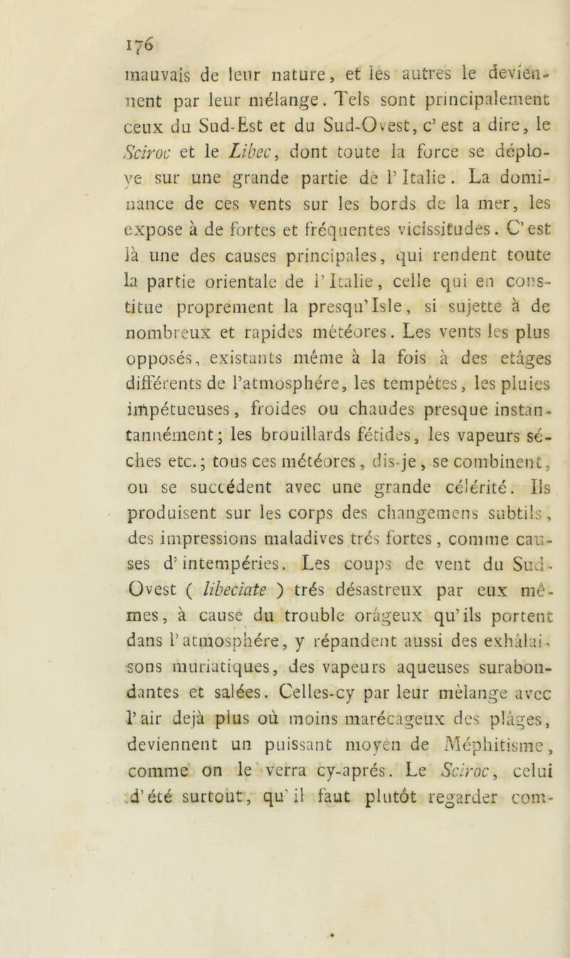 mauvais de leur nature, et les autres le devien- nent par leur mélange. Tels sont principalement ceux du Sud-Est et du Sud-Chest, c’est a dire, le Sciroc et le Libec, dont toute la force se déplo- yé sur une grande partie de T Italie. La domi- nance de ces vents sur les bords de la mer, les expose à de fortes et fréquentes vicissitudes. C’est là une des causes principales, qui rendent toute la partie orientale de 1’ Italie, celle qui en cons- titue proprement la presqu’lsle, si sujette à de nombreux et rapides météores. Les vents les plus opposés, existants même à la fois à des etàges différents de l’atmosphère, les tempêtes, les pluies impétueuses, froides ou chaudes presque instan- tannéinent; les brouillards fétides, les vapeurs sè- ches etc.; tous ces météores, dis-je, se combinent, on se succèdent avec une grande célérité. Ils produisent sur les corps des changemens subtils, des impressions maladives très fortes, comme cau- ses d’intempéries. Les coups de vent du Sud- Üvest ( libeciate ) très désastreux par eux mê- mes, à cause du trouble orageux qu’ils portent dans l’atmosphère, y répandent aussi des exhalai-, sons muriatiques, des vapeurs aqueuses surabon- dantes et salées. Celles-cy parleur mélange avec l’air déjà plus où moins marécageux des plages, deviennent un puissant moyen de Méphitisme, comme on le verra cy-aprés. Le Sciroc, celui d’été surtout, qu'il faut plutôt regarder com-