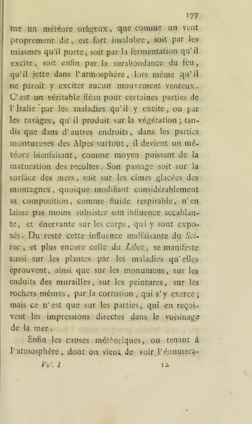 me un météore orâgeüX, que comme un veut proprement dit, est fort insalubre, soit par les miasmes qu’il porte, soit par la fermentation qu’il excite, soit enfin par la surabondance du ien, qu’il jette dans l’atmosphère, lors même qu’il ne paroit y exciter aucun mouvement venteux. C’ est un véritable fié au pour certaines parties de i’Italie par les maladies qu’il y excite, ou par les ravages, qu’ il produit sur la végétation ; tan- dis que dans d’autres endroits, dans les parties montueuses des Alpes surtout, il devient un mé- téore bienfaisant, comme moyen puissant de la maturation des récoltés. Son passage soit sur la surface des mers, soit sur les cimes glacées des montagnes , quoique modifiant considérablement sa composition, comme fluide respirable, n’en laisse pas moins subsister son influence accablan- te, et énervante sur les corps, qui y sont expo- sés. Du reste cette influence malfaisante du Sci- roc , et plus encore celle du Libec, se manifeste aussi sur les plantes par les maladies qu’ elles éprouvent, ainsi que sur les monumens, sur les enduits des murailles, sur les peintures, sur les rochers mêmes, par la corrosion, qui s’y exerce; mais ce n’est que sur les parties, qui en reçoi- vent les impressions directes dans le voisinage de la mer. Enfin les causes météoriques, ou tenant â l'atmosphère, dont on vient, de voir l’énumera- Vq\ 1