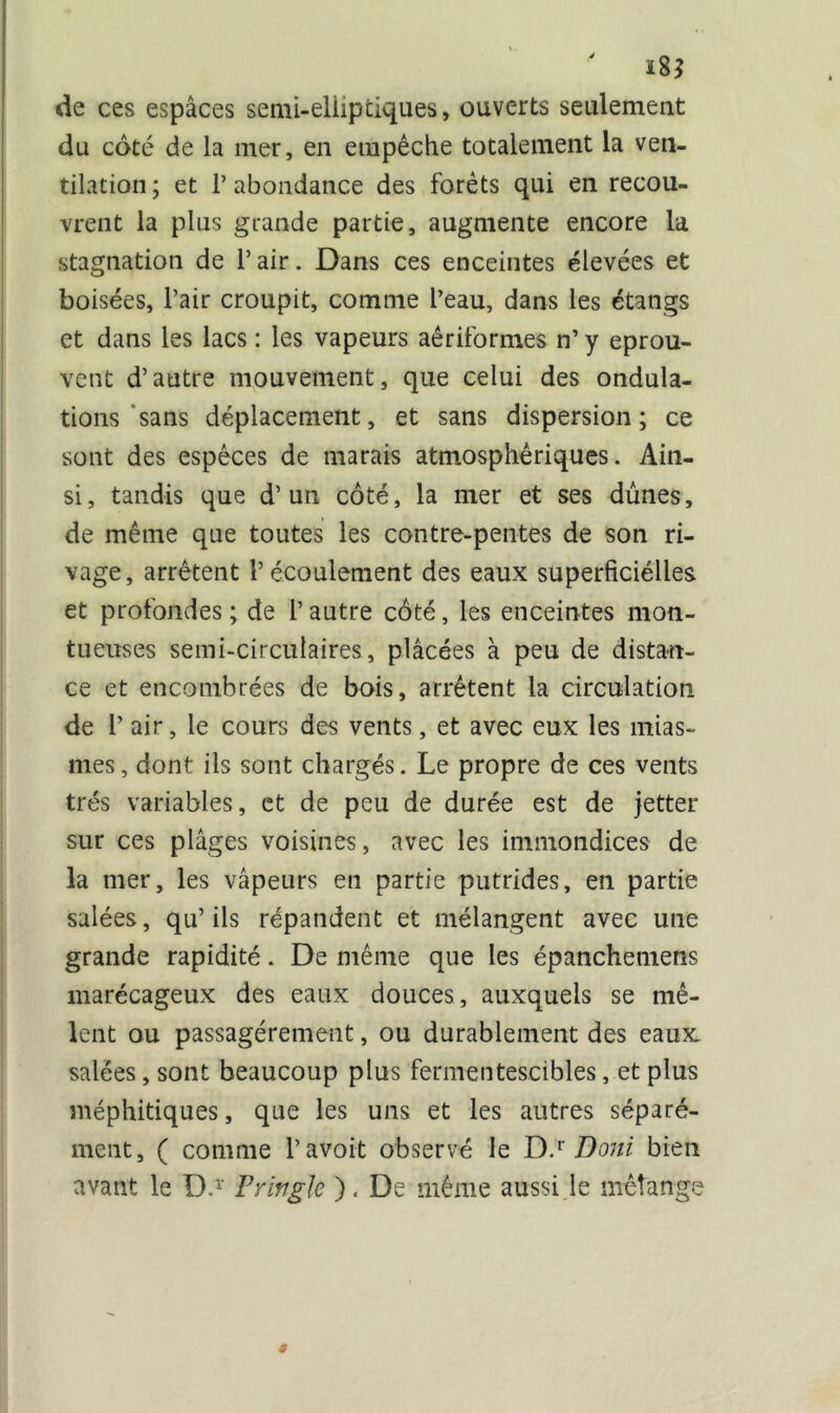 i8$ de ces espaces semi-elliptiques, ouverts seulement du côté de la mer, en empêche totalement la ven- tilation; et P abondance des forêts qui en recou- vrent la plus grande partie, augmente encore la stagnation de l’air. Dans ces enceintes élevées et boisées, l’air croupit, comme l’eau, dans les étangs et dans les lacs : les vapeurs aêriformes n’ y éprou- vent d’autre mouvement, que celui des ondula- tions sans déplacement, et sans dispersion ; ce sont des espèces de marais atmosphériques. Ain- si, tandis que d’un côté, la mer et ses dunes, de même que toutes les contre-pentes de son ri- vage, arrêtent l’écoulement des eaux superficiélles et profondes; de l’autre côté, les enceintes mou- tueuses semi-circulaires, plâcées à peu de distan- ce et encombrées de bois, arrêtent la circulation de 1’ air, le cours des vents, et avec eux les mias- mes, dont ils sont chargés. Le propre de ces vents très variables, et de peu de durée est de jetter sur ces plâges voisines, avec les immondices de la mer, les vapeurs en partie putrides, en partie salées, qu’ils répandent et mélangent avec une grande rapidité. De même que les épanchemens marécageux des eaux douces, auxquels se mê- lent ou passagèrement, ou durablement des eaux, salées, sont beaucoup plus fermentescibles, et plus méphitiques, que les uns et les autres séparé- ment, ( comme l’avoit observé le D.r Doni bien avant le D.1' Privglc ). De même aussi le mélange