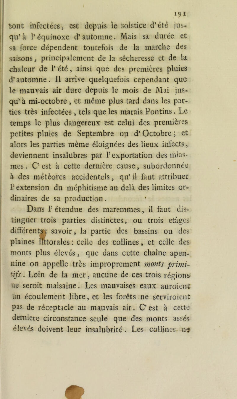 I 191 Sont infectées, est depuis le solstice d’été jus- qu’à l’équinoxe d’automne. Mais sa durée et sa force dépendent toutefois de la marche des saisons, principalement de la sécheresse et de la chaleur de P été, ainsi que des premières pluies d’automne. Il arrive quelquefois cependant que le mauvais air dure depuis le mois de Mai jus- qu’ à mi-octobre, et même plus tard dans les par- ties très infectées , tels que les marais Pontins. Le temps le plus dangereux est celui des premières petites pluies de Septembre ou d’Octobre ; et alors les parties même éloignées des lieux infects, deviennent insalubres par l’exportation des mias- mes . C’est à cette dernière cause, subordonnée à des météores accidentels, qu’ il faut attribuer l’extension du méphitisme au delà des limites or- dinaires de sa production. Dans l’étendue des maremmes, il faut dis- tinguer trois parties distinctes, ou trois etâges différents : savoir, la partie des bassins ou des plaines ffttorales : celle des collines, et celle des monts plus élevés, que dans cette chaîne apen- nine on appelle très improprement monts primi- tifs . Loin de la mer, aucune de ces trois régions ne seroit malsaine. Les mauvaises eaux auroient un écoulement libre, et les forêts ne serviroient pas de réceptacle au mauvais air. C’ est à cette derniere circonstance seule que des monts assés élevés doivent leur insalubrité. Les collines ne