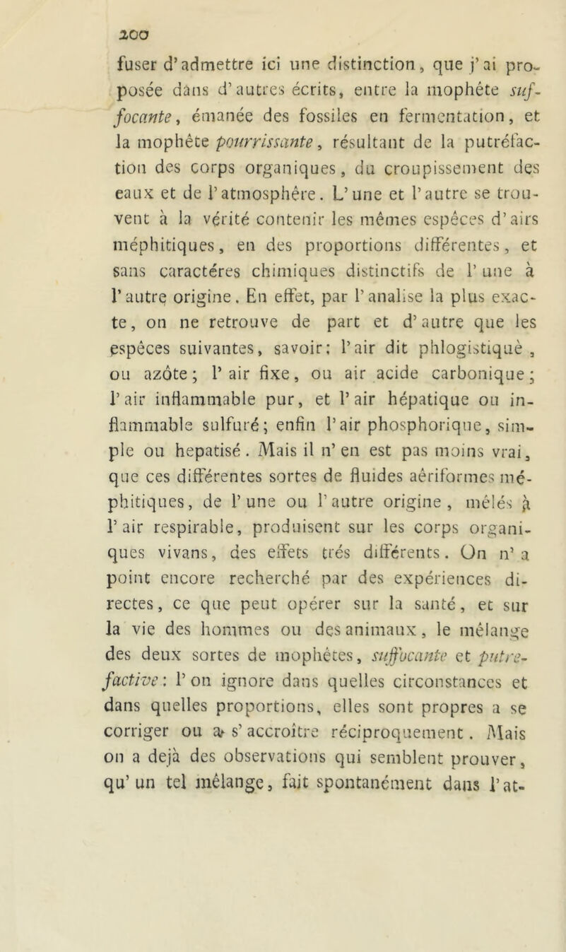 fuser d’admettre ici une distinction, que j’ai pro- posée dans d’autres écrits, entre la mophête suf- focante , émanée des fossiles en fermentation, et la mophête pourrissante, résultant de la putréfac- tion des corps organiques, du croupissement des eaux et de l’atmosphère. L’une et l’autre se trou- vent à la vérité contenir les mêmes espèces d’airs méphitiques, en des proportions différentes, et sans caractères chimiques distinctifs de 1’ une à l’autre origine. En effet, par l’analise la plus exac- te, on ne retrouve de part et d’autre que les espèces suivantes, savoir; l’air dit phlogistiquè , ou azote; l’air fixe, ou air acide carbonique; l’air inflammable pur, et l’air hépatique ou in- flammable sulfuré; enfin l’air phosphorique, sim- ple ou hépatisé. Mais il n’en est pas moins vrai, que ces différentes sortes de fluides aêriformes mé- phitiques, de l’une ou l’autre origine , mêlés à l’air respirable, produisent sur les corps organi- ques vivans, des effets très dilférents. On n’a point encore recherché par des expériences di- rectes, ce que peut opérer sur la santé, et sur la vie des hommes ou des animaux, le mélange des deux sortes de mophétes, suffocante et putre- factive: l’on ignore dans quelles circonstances et dans quelles proportions, elles sont propres a se corriger ou cV s’ accroître réciproquement. Mais on a déjà des observations qui semblent prouver, qu’un tel mélange, fait spontanément dans l’at-