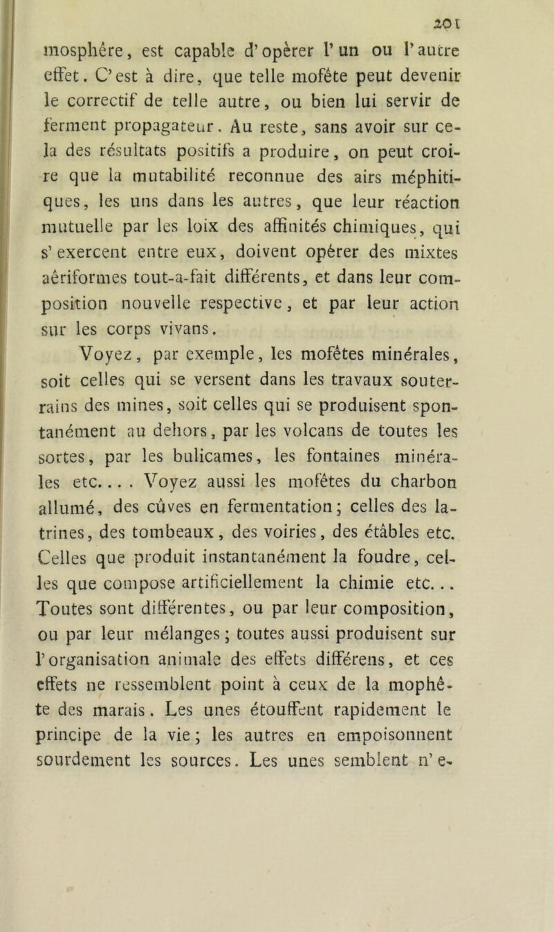 mosphére, est capable d’opérer 1* un ou l’autre effet. C’est à dire, que telle mofète peut devenir le correctif de telle autre, ou bien lui servir de ferment propagateur. Au reste, sans avoir sur ce- la des résultats positifs a produire, on peut croi- re que la mutabilité reconnue des airs méphiti- ques, les uns dans les autres, que leur réaction mutuelle par les loix des affinités chimiques, qui s’exercent entre eux, doivent opérer des mixtes aêriformes tout-a-fait differents, et dans leur com- position nouvelle respective, et par leur action sur les corps vivans. Voyez, par exemple, les mofêtes minérales, soit celles qui se versent dans les travaux souter- rains des mines, soit celles qui se produisent spon- tanément au dehors, par les volcans de toutes les sortes, par les bulicames, les fontaines minéra- les etc... . Voyez aussi les mofêtes du charbon allumé, des cûves en fermentation; celles des la- trines, des tombeaux, des voiries, des étables etc. Celles que produit instantanément la foudre, cel- les que compose artificiellement la chimie etc. .. Toutes sont differentes, ou par leur composition, ou par leur mélanges ; toutes aussi produisent sur l’organisation animale des effets différens, et ces effets ne ressemblent point à ceux de la mophê- te des marais. Les unes étouffent rapidement le principe de la vie ; les autres en empoisonnent sourdement les sources. Les unes semblent n’ e-