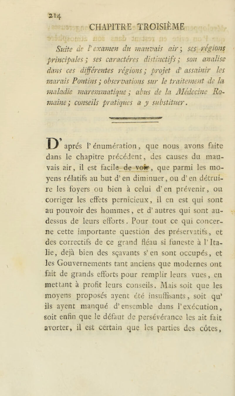 CHAPITRE TROISIÈME Suite de /’ examen du mauvais air ; scs régions principales; ses caractères distinctifs; son analise dans ces différentes régions ; projet d? assainir les marais Pantins ; obser vations sur le traitement de la 'maladie maremmatique ; abus de la Médecine Ro- maine ; conseils pratiques a y substituer. U apres l’énumération, que nous avons faite dans le chapitre précédent, des causes du mau- vais air, il est facile de voir, que parmi les mo- yens rélatifs au but d’en diminuer, ou d’en détrui- re les foyers ou bien à celui d’en prévenir, ou corriger les effets pernicieux, il en est qui sont au pouvoir des hommes, et d’autres qui sont au- dessus de leurs efforts. Pour tout ce qui concer- ne cette importante question des préservatifs, et des correctifs de ce grand fléau si funeste à l’Ita- lie, déjà bien des sçavants s’en sont occupés, et les Gouvernements tant anciens que modernes ont fait de grands efforts pour remplir leurs vues, en mettant à profit leurs conseils. Mais soit que les moyens proposés ayent été insuffisants, soit qu’ ils ayent manqué d’ensemble dans l’exécution, soit enfin que le défaut de persévérance les ait fait avorter, il est certain que les parties des côtes.