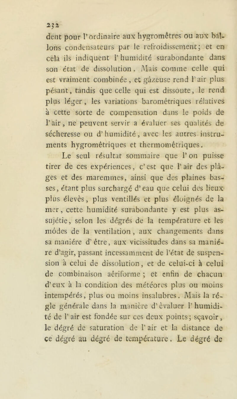 2}2 dent pour l’ordinaire aux hygromètres ou aux bal- lons condensateurs par le refroidissement; et en cela ils indiquent l’humidité surabondante dans son état de dissolution . Mais comme celle qui est vraiment combinée, et gazeuse rend Pair plus pésant, tandis que celle qui est dissoute, le rend plus léger, les variations barométriques rélatives à cette sorte de compensation dans le poids de Pair, ne peuvent servir a évaluer ses qualités de sécheresse ou d’humidité, avec les autres instru- ments hygrométriques et thermomêtriques. Le seul résultat sommaire que P on puisse tirer de ces expériences, c’est que Pair des pla- ges et des maremmes, ainsi que des plaines bas- ses, étant plus surchargé d’eau que celui des lieux plus élevés, plus vent illés et plus éloignés de la mer, cette humidité surabondante y est plus as- sujétie, selon les dégrés de la température et les modes de la ventilation , aux changements dans sa manière d’être, aux vicissitudes dans sa maniè- re d’agir, passant incessamment de l’état de suspen- sion à celui de dissolution, et de celui-ci à celui de combinaison aêriforme ; et enfin de chacun d’eux à la condition des météores plus ou moins intempérés, plus ou moins insalubres. Mais la ré- gie générale dans la manière d’évaluer P humidi- té de P air est fondée sur ces deux points; scavoir, le dégré de saturation de P air et la distance de ce degré au dégré de température. Le dégré de