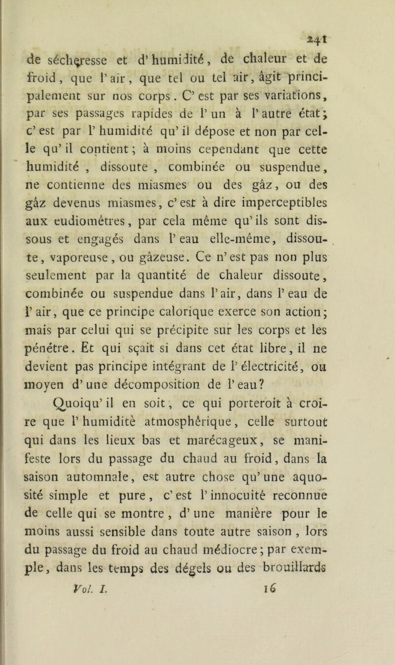 24 î de sécheresse et d’humidité, de chaleur et de froid, que l’air, que tel ou tel air, agit princi- palement sur nos corps. C’est par ses variations, par ses passages rapides de l’un à l’autre état; c’ est par 1’ humidité qu’ il dépose et non par cel- le qu’il contient; à moins cependant que cette humidité , dissoute , combinée ou suspendue, ne contienne des miasmes ou des gâz, ou des gâz devenus miasmes, c’est à dire imperceptibles aux eudiomêtres, par cela même qu’ ils sont dis- sous et engagés dans l’eau elle-même, dissou- te, vaporeuse, ou gazeuse. Ce n’est pas non plus seulement par la quantité de chaleur dissoute, combinée ou suspendue dans l’air, dans l’eau de 1’ air, que ce principe calorique exerce son action; mais par celui qui se précipite sur les corps et les pénétre. Et qui sçait si dans cet état libre, il ne devient pas principe intégrant de l’électricité, ou moyen d’une décomposition de l’eau? Quoiqu’ il en soit, ce qui porteroit à croi- re que P humidité atmosphérique, celle surtout qui dans les lieux bas et marécageux, se mani- feste lors du passage du chaud au froid, dans la saison automnale, est autre chose qu’une aquo- sité simple et pure, c’est l’innocuité reconnue de celle qui se montre , d’une manière pour le moins aussi sensible dans toute autre saison , lors du passage du froid au chaud médiocre; par exem- ple, dans les temps des dégels ou des brouillards Vol. I. i G