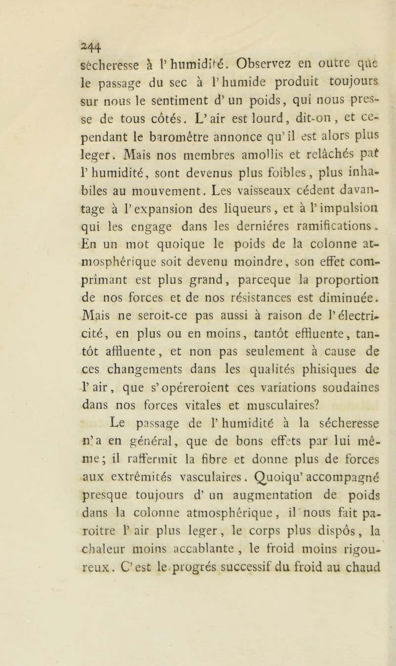 244 sécheresse à l’humidité. Observez en outre que le passage du sec à l’humide produit toujours sur nous le sentiment d’un poids, qui nous pres- se de tous côtés. L’air est lourd, dit-on, et ce- pendant le baromètre annonce qu’il est alors plus leger. Mais nos membres amollis et relâchés pat l’humidité, sont devenus plus foibles, plus inha- biles au mouvement. Les vaisseaux cèdent davan- tage à l’expansion des liqueurs, et à l’impulsion qui les engage dans les dernières ramifications. En un mot quoique le poids de la colonne at- mosphérique soit devenu moindre, son effet com- primant est plus grand, parceque la proportion de nos forces et de nos résistances est diminuée. Mais ne seroit-ce pas aussi à raison de l’électri- cité, en plus ou en moins, tantôt effluente, tan- tôt affluente, et non pas seulement à cause de ces changements dans les qualités phisiques de l’air, que s’opéreroient ces variations soudaines dans nos forces vitales et musculaires? Le passage de l’humidité à la sécheresse n’a en général, que de bons effets par lui mê- me; il raffermit la fibre et donne plus de forces aux extrémités vasculaires. Quoiqu’ accompagné presque toujours d’un augmentation de poids dans la colonne atmosphérique, il nous fait pa- roitre l’air plus leger, le corps plus dispos, la chaleur moins accablante , le froid moins rigou- reux. C’est le.progrès successif du froid au chaud