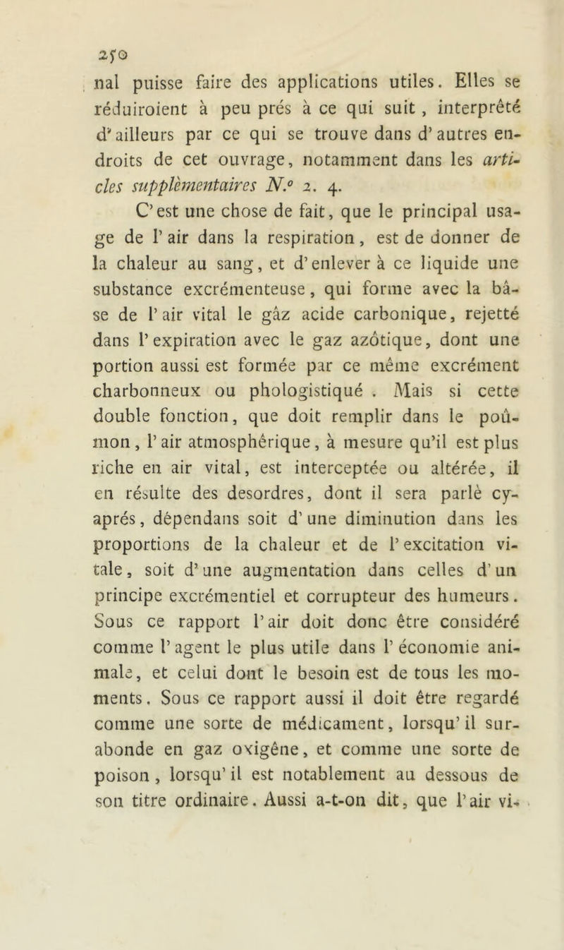 2fQ nal puisse faire des applications utiles. Elles se réduiraient à peu prés à ce qui suit , interprété d* ailleurs par ce qui se trouve dans d’autres en- droits de cet ouvrage, notamment dans les arti- cles supplémentaires N.° 2. 4. C’est une chose de fait, que le principal usa- ge de P air dans la respiration, est de donner de la chaleur au sang, et d’enlever à ce liquide une substance excrémenteuse, qui forme avec la ba- se de l’air vital le gâz acide carbonique, rejetté dans l’expiration avec le gaz azotique, dont une portion aussi est formée par ce même excrément charbonneux ou phologistiqué . Mais si cette double fonction, que doit remplir dans le poû- mon , l’air atmosphérique, à mesure qu’il est plus riche en air vital, est interceptée ou altérée, il en résulte des desordres, dont il sera parlé cy- aprés, dépendans soit d’une diminution dans les proportions de la chaleur et de l’excitation vi- tale , soit d’une augmentation dans celles d’un principe excrémentiel et corrupteur des humeurs. Sous ce rapport l’air doit donc être considéré comme l’agent le plus utile dans P économie ani- male, et celui dont le besoin est de tous les mo- ments. Sous ce rapport aussi il doit être regardé comme une sorte de médicament, lorsqu’il sur- abonde en gaz oxigêne, et comme une sorte de poison , lorsqu’ il est notablement au dessous de son titre ordinaire. Aussi a-t-on dit, que Pair vi-