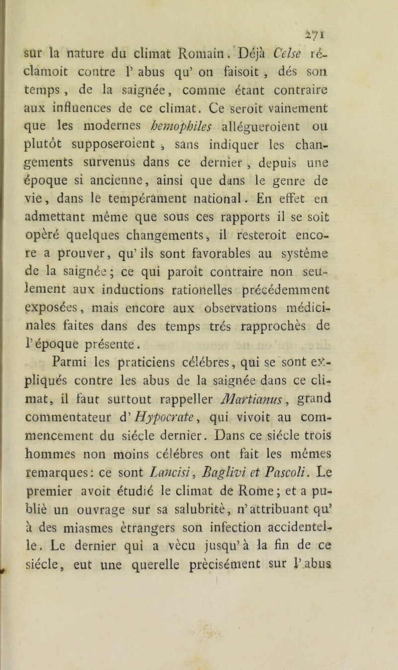 sur la nature du climat Romain. Déjà Celse rc- clamoit contre 1’ abus qu’ on faisoit , dés son temps, de la saignée, comme étant contraire aux influences de ce climat. Ce seroit vainement que les modernes hémophiles allégueraient ou plutôt supposeraient , sans indiquer les chan- gements survenus dans ce dernier , depuis une époque si ancienne, ainsi que dans le genre de vie, dans le tempérament national. En effet en admettant même que sous ces rapports il se soit opéré quelques changements, il resterait enco- re a prouver, qu’ils sont favorables au système de la saignée ; ce qui paraît contraire non seu- lement aux inductions rationelles précédemment exposées, mais encore aux observations médici- nales faites dans des temps très rapprochés de l’époque présente. Parmi les praticiens célébrés, qui se sont ex- pliqués contre les abus de la saignée dans ce cli- mat, il faut surtout rappeller Martianus, grand commentateur d’ Hypocrate, qui vivoit au com- mencement du siècle dernier. Dans ce siècle trois hommes non moins célébrés ont fait les mêmes remarques: ce sont Lancisi, Baglivi et Pascoli. Le premier avoit étudié le climat de Rome; et a pu- blié un ouvrage sur sa salubrité, n’attribuant qu* à des miasmes étrangers son infection accidentel- le. Le dernier qui a vécu jusqu’à la fin de ce siècle, eut une querelle précisément sur l’abus