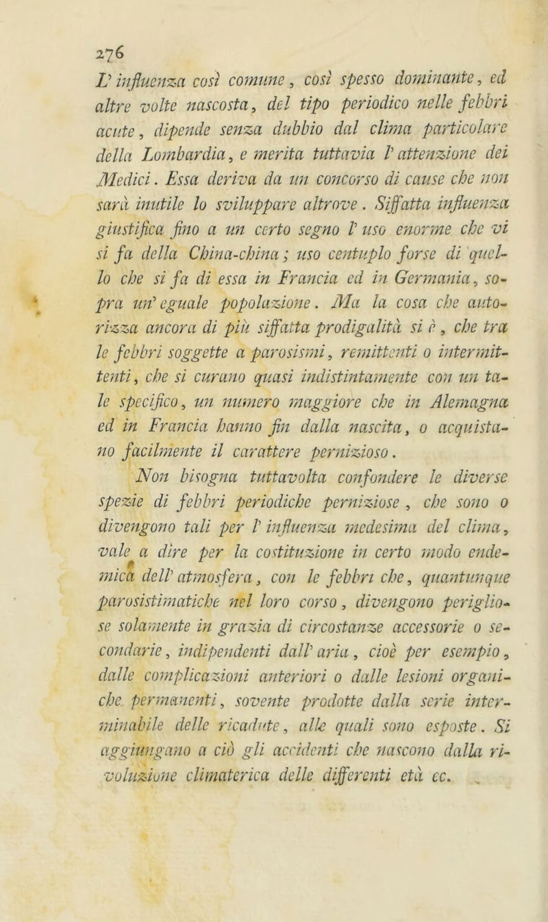 IJ infiuenza cosl comune, cosl spesso dominante, ecl altre volte nascosta, del tipo periodico ne lie febbri aente, dipende senza dubbio dal clima particolare délia Lombardia, e mérita tuttavia V attenzione dei Medici. Essa dériva da un concorso di cause che non sani inutile lo sviluppare altrove. Siffatta infiuenza giustifica fino a un certo segno V uso enorme che vi si fa délia China-china ; uso centuplo fur se di quel- lo che si fa di essa in Francia ed in Germania, so~ pra urt eguale popolazione. Ma la cosa che auto- rizza ancora di piü siffatta prodigalité si è , che tra le febbri soggette a parosismi, remittenti 0 intermit- tenti, che si curano quasi indistintamentc con un ta- ie spccifico, un numéro maggiore che in Alemagna ed in Francia hanno fin dalla nas cita, 0 acquista- no facilmente il carattere pernizioso. Non bisogna tuttavolta confondere le diverse spezie di febbri periodiche perniziose , che sono 0 divengono tali per /’ infiuenza medesima del clima, va le a dire per la costituzione in certo modo ende- mica delV atmosfera, con le febbri che, quantunque parosistimatiche ncl loro corso, divengono periglio- se solamente in grazia di circostanze accessorie 0 se- condarie, indipendenti dalb aria , cioè per esempio, dalle complicazioni anteriori 0 dalle lesioni organi- che permanenti, sovente prodotte dalla sérié inter- minabile délie ricadute, aile quali sono esposte. Si aggiungano a cio gli accident i che nascono dalla ri- voluziuue climaterica delle dijfercnti ctà cc.