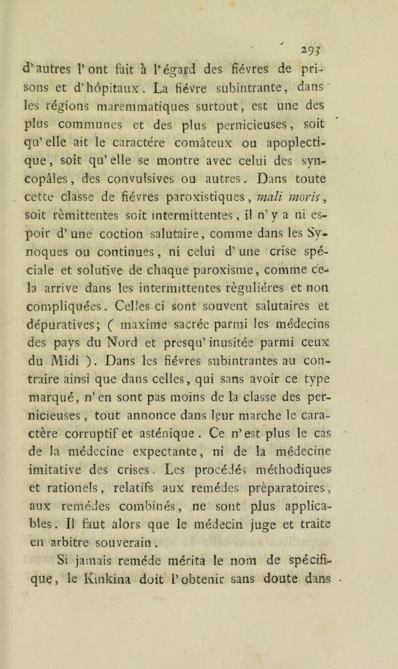 29J d’autres l’ont fait à l’égard des fièvres de pri- sons et d’hôpitaux. La fièvre subintrante, dans les régions maremmatiques surtout, est une des plus communes et des plus pernicieuses, soit qu’ elle ait le caractère comateux ou apoplecti- que, soit qu’elle se montre avec celui des syn- copales, des convulsives ou autres. Dans toute . cette classe de fièvres paroxistiques, mali moris, soit rémittentes soit intermittentes, il n’ y a ni es- poir d’une coction salutaire, comme dans les Sy- noques ou continues, ni celui d’une crise spé- ciale et solutive de chaque paroxisme, comme ce- la arrive dans les intermittentes régulières et non compliquées. Celles ci sont souvent salutaires et dépuratives; ( maxime sacrée parmi les médecins des pays du Nord et presqu’ inusitée parmi ceux du Midi ). Dans les fièvres subintrantes au con- traire ainsi que dans celles, qui sans avoir ce type marqué, n’en sont pas moins de la classe des per- nicieuses , tout annonce dans leur marche le cara- ctère corruptif et asténique . Ce n’est plus le cas de la médecine expectante, ni de la médecine imitative des crises. Les procédés méthodiques et rationels, relatifs aux remèdes préparatoires, aux remèdes combinés, ne sont plus applica- bles . Il faut alors que le médecin juge et traite en arbitre souverain . Si jamais remède mérita le nom de spécifi- que, le Kmkina doit l’obtenir sans doute dans