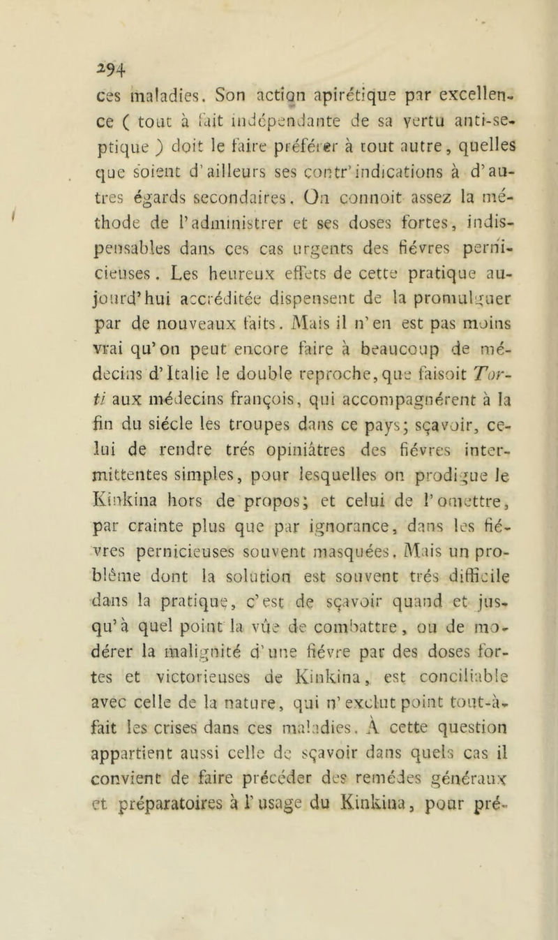 ces maladies. Son action apirétique par excellen- ce ( tout à fait indépendante de sa vertu anti-se- ptique ) doit le faire préférer à tout autre, quelles que soient d’ailleurs ses contr’indications à d’au- tres égards secondaires. On connoit assez la mé- thode de l’administrer et ses doses fortes, indis- pensables dans ces cas urgents des fièvres perni- cieuses . Les heureux effets de cette pratique au- jourd’hui accréditée dispensent de la promulguer par de nouveaux faits. Mais il n’en est pas moins vrai qu’on peut encore faire à beaucoup de mé- decins d’Italie le double reproche,que faisoit Tor- ti aux médecins françois, qui accompagnèrent à la fin du siècle les troupes dans ce pays; sçavoir, ce- lui de rendre très opiniâtres des fièvres inter- mittentes simples, pour lesquelles on prodigue le Kinkina hors de propos; et celui de l’omettre, par crainte plus que par ignorance, dans les fiè- vres pernicieuses souvent masquées. Mais un pro- blème dont la solution est souvent très difficile dans la pratique, c’est de sçavoir quand et jus- qu’à quel point la vue de combattre, ou de mo- dérer la malignité d’une fièvre par des doses for- tes et victorieuses de Kinkina, est conciliable avec celle de la nature, qui n’ exclut point tout-à- fait les crises dans ces maladies. A cette question appartient aussi celle de sçavoir dans quels cas il convient de faire précéder des remèdes généraux et préparatoires à V usage du Kinkina, pour pré-