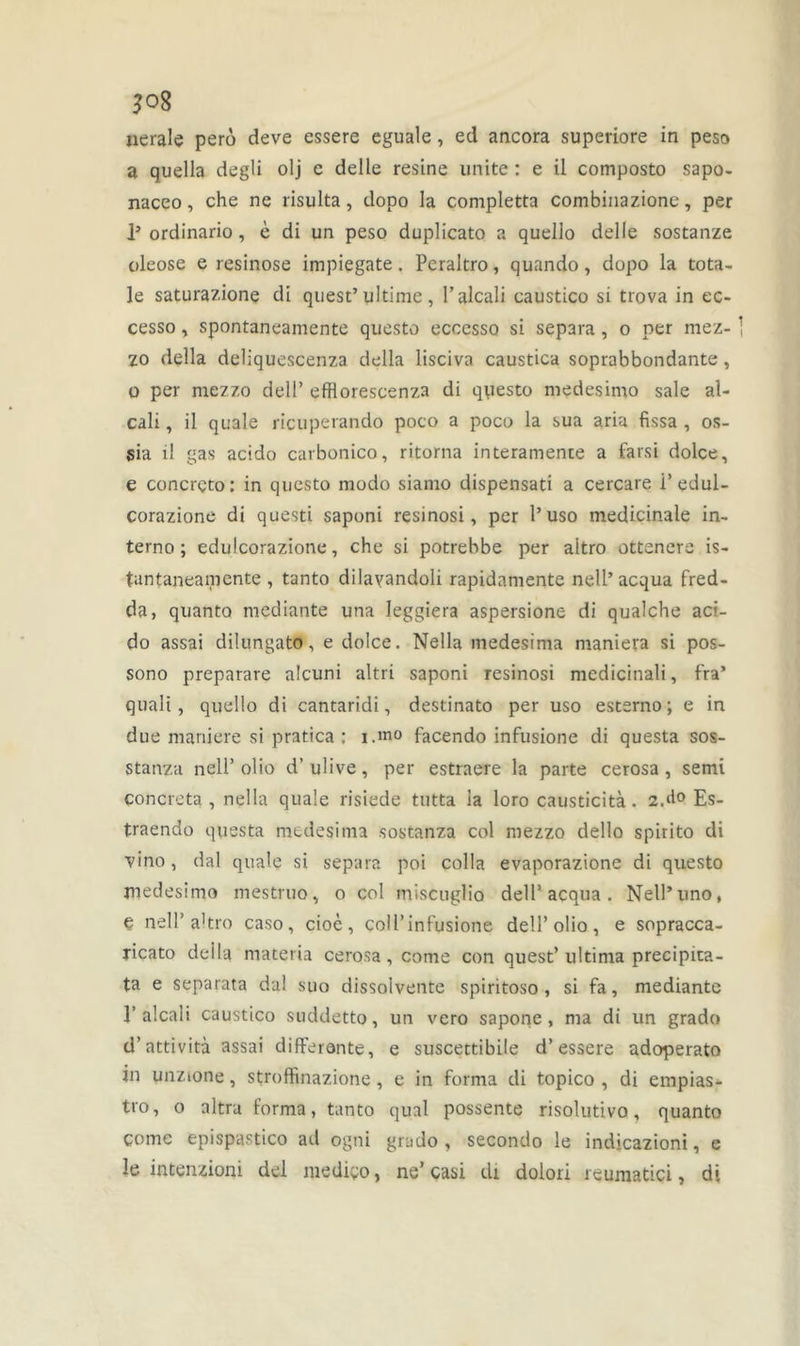 uerale perô deve essere eguale, ed ancora superiore in peso a quella degü olj e delle résiné unité : e il composto sapo- naceo, che ne risulta, dopo la completta combinazione, per P ordinario, è di un peso duplicato a quello delle sostanze oleose e resinose impiegate. Peraltro, quando, dopo la tota- le saturazione di quest’ ultime, l’alcali caustico si trova in ec- cesso, spontaneamente questo ecccsso si sépara , o per mez- zo délia deliquescenza délia lisciva caustica soprabbondante, o per mezzo deli’ efflorescenza di questo medesimo sale al- cali , il quale ricuperando poco a poco la sua aria fissa , os- sia il gas acido carbonico, ritorna interamente a farsi dolce, e concrçto: in questo modo siamo dispensati a cercare i’edul- corazione di questi saponi resinosi, per l’uso médicinale in- terno; edulcorazione, che si potrebbe per aitro otteners is- tuntaneamente , tanto dilayandoli rapidamente nell’acqua fred- da, quanto mediante una leggiera aspersione di qualche aci- do assai dilungato, e dolce. Nella medesima maniera si pos- sono preparare alcuni altri saponi resinosi medicinali, fra’ quali, quello di cantaridi, destinato per uso esterno ; e in due maniéré si pratica : i.mo facendo infusione di questa sos- stanza nell’ olio d’ulive, per estraere la parte cerosa, semi çoncreta , nella quale risiede tutta la loro causticità. 2A0 Es- traendo questa medesima sostanza col mezzo dello spirito di vino, dal quale si sépara poi colla evaporazione di questo medesimo mestruo, o col miseuglio dell’ acqua. Nell’uno, e nell’ a'tro caso, cioè, coll’infusione dell’olio, e sopracca- ricato délia materia cerosa, corne con quest’ ultima precipita- ta e separata dal suo dissolvente spiritoso , si fa, mediante l’alcali caustico suddetto, un vero sapone, ma di un grado d’attività assai différante, e suscettibile d’essere adoperato in unzione, stroffinazione, e in forma di topico , di empias- tro, o altra forma, tanto quai possente risolutivo, quanto corne epispastico ad ogni grado, secondo le indicazioni, e le intenzioni del mediÿo, ne’ casi di dolori reumatici, di