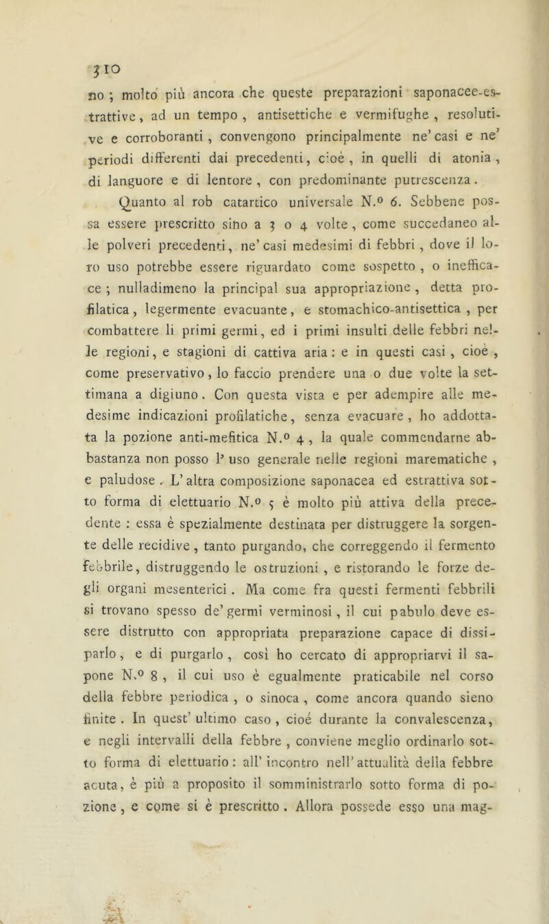 3 io no ; molto più ancora che queste preparazioni saponacee-es- trattive, ad un tempo , antisettiche e vermifughe , résoluti- ve e corroboranti , convengono principalmente ne’ casi e ne’ periodi différend dai precedenti, c:oè , in queîli di atonia , di languore e di lentore , con prédominante putrescenza. (^uanto al rob catardco universale N.° 6. Sebbene pos- sa essere prescritto sino a 3 o 4 volte , corne succedaneo ai- le polveri precedenti, ne’casi medesimi di febbri , dove il lo- ro uso potrebbe essere riguardato corne sospetto , o ineffica- ce ; nulladimeno la principal sua appropriazione , detta pro- fïlatica, legermente évacuante, e stomachico-antisettica , per combattere li primi germi, ed i primi insuiti delle febbri ne!- 3e regioni, e stagioni di cattiva aria: e in questi casi , cioe , corne preservativo, lo faccio prendere una o due volte la set- timana a digiuno. Con questa vista e per adempire aile me- desime indicazioni proiilaticbe, senza evacuare , ho addotta- ta la pozione anti-mefitica N.° 4 , la quale commendarne ab- bastanza non posso P uso generale nelle regioni marematiche , e paludose , L’altra composizione saponacea ed estrattiva sot- to forma di elettuario N.° 9 è molto più attiva délia prece- dente : essa è spezialmente destinata per distruggere la sorgen- te delle récidivé, tanto purgando, che correggendo il fermento febbrile, distruggendo le ostruzioni , e ristorando le forze de- gli organi mesenterici . Ma corne fra questi fermenti febbrili si trovano spesso de’germi verminosi, il cui pabulo deve es- sere distrutto con appropriata preparazione capace di dissi- parlo , e di purgarlo , cosi ho cercato di appropriarvi il sa- pone N.° 8 , il cui uso è egualmente praticabile nel corso délia febbre periodica , o sinoca , corne ancora quando sieno fini te . In quest' ultimo caso , cioé durante la convalescenza, e negli intervalli délia febbre , conviene meglio ordinarlo sot- to forma di elettuario: ail’ incontro nell’attuulità délia febbre acuta, è più a proposito il somministrarlo sotto forma di po- zione , e corne si è prescritto . Allora possédé esso una mag-