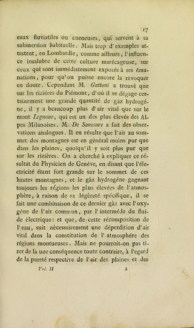 eaux fluviatiles ou coeneuses, qui servent k sa submersion habituelle. Mais trop d’exemples at- testent, en Lombardie, comme ailleurs, l’influen- ce insalubre de cette culture marécageuse, sur ceux qui sont immédiatement exposés à ses éma- nations , pour qu’on puisse encore la révoquer en doute. Cependant M. Gattoni a trouvé que sur les rizières du Piémont, d’où il se dégage cer- tainement une grande quantité de gâz hydrogè- ne, il y a beaucoup plus d’air vital que sur le mont Legnone, qui est un des plus élevés des Al- pes Milanoises. M. De Saussure a fait des obser- vations analogues. Il en résulte que l’air au som- met des montagnes est en général moins pur que dans les plaines, quoiqu’il y soit plus pur que sur les rizières. On a cherché à expliquer ce ré- sultat du Physicien de Genève, en disant que l’éle- ctricité étant fort grande sur le sommet de ces hautes montagnes, et le gâz hydrogène gagnant toujours les régions les plus élevées de l’atmos- phère, a raison de sa légèreté spécifique, il se fait une combinaison de ce dernier gâz avec l’oxy- gène de l’air commun, par l’intermède du flui- de électrique: et que, de cette récomposition de T eau, suit nécessairement une déperdition d’air vital dans la constitution de 1’ atmosphère des régions montueuses. Mais ne pourroit-on pas ti- rer de là une conséquence toute contraire, à l’egard de la pureté respective de l’air des plaines et des Vol. il 2