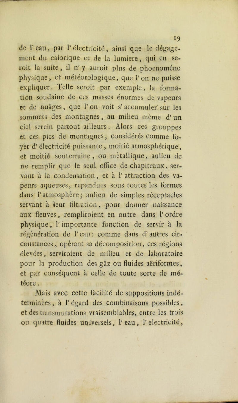 de l’eau, par l’électricité, ainsi que le dégage- ment du calorique et de la lumière, qui en se- roit la suite, il îr y auroit plus de phoenomêne physique, et météorologique, que l’on ne puisse expliquer. Telle seroit par exemple, la forma- tion soudaine de ces masses énormes de vapeurs et de nuages, que l’on voit s’accumuler sur les sommets des montagnes, au milieu même d’un ciel serein partout ailleurs. Alors Ces grouppes et ces pics de montagnes, considérés comme fo- yer d’électricité puissante , moitié atmosphérique, et moitié souterraine, ou métallique, aulieu de ne remplir que le seul office de chapiteaux, ser- vant à la condensation, et à 1’ attraction des va- peurs aqueuses, répandues sous toutes les formes dans l’atmosphère; aulieu de simples réceptacles servant à leur filtration, pour donner naissance aux fleuves, rempliroient en outre dans l’ ordre physique, l’importante fonction de servir à la régénération de 1’ eau : comme dans d’autres cir- constances , opérant sa décomposition, ces régions élevées, serviroient de milieu et de laboratoire pour la production des gaz ou fluides aëriformes, et par conséquent à celle de toute sorte de mé- téore . Mais avec cette facilité de suppositions indé- terminées, k l’égard des combinaisons possibles, et des transmutations vraisemblables, entre les trois ou quatre fluides universels, l’eau, T électricité 3