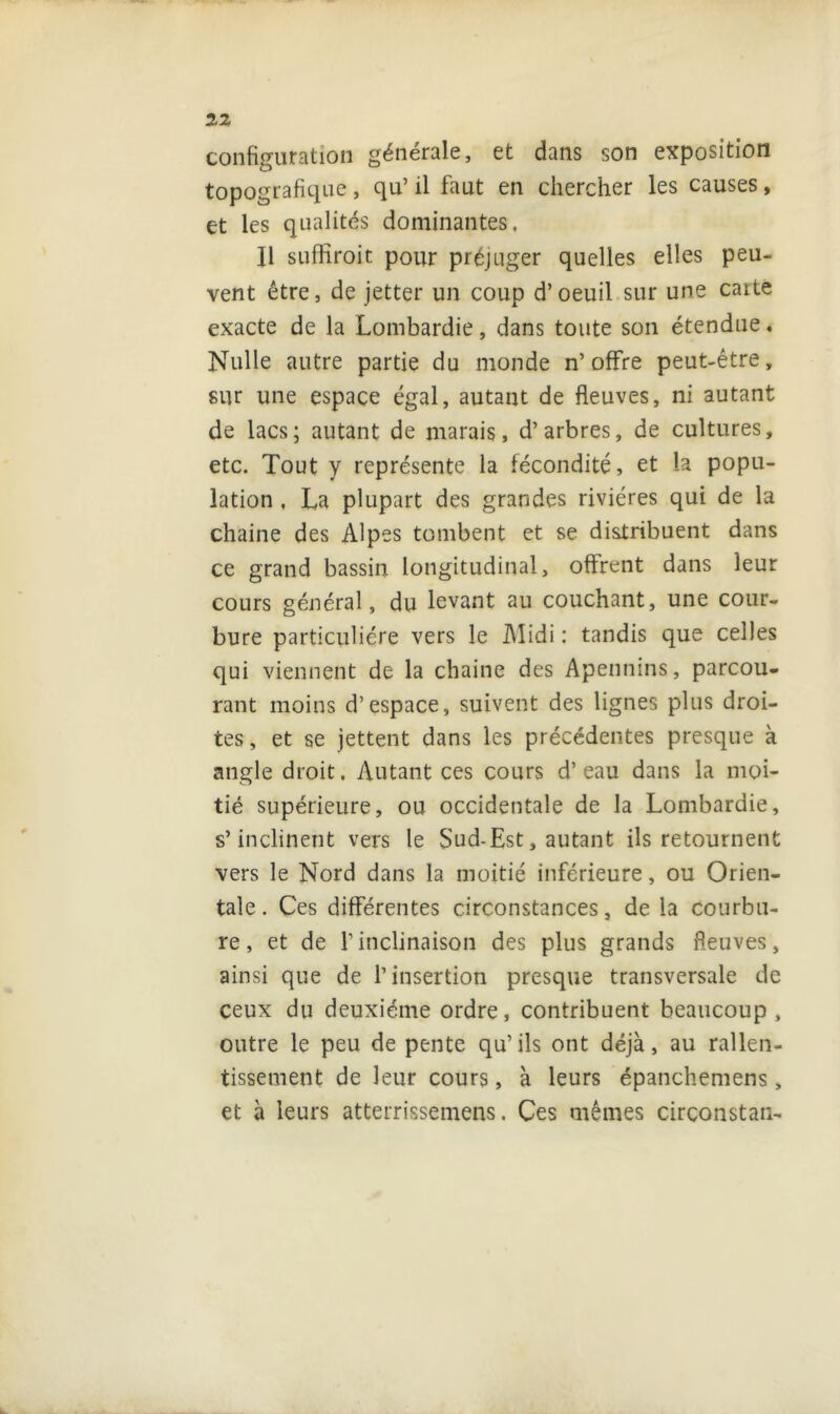 configuration générale, et dans son exposition topografique, qu’ il faut en chercher les causes, et les qualités dominantes. Il sufHroit pour préjuger quelles elles peu- vent être, de jetter un coup d’oeuil sur une caite exacte de la Lombardie, dans toute son étendue. Nulle autre partie du monde n’offre peut-être, sur une espace égal, autant de fleuves, ni autant de lacs; autant de marais, d’arbres, de cultures, etc. Tout y représente la fécondité, et la popu- lation , La plupart des grandes rivières qui de la chaine des Alpes tombent et se distribuent dans ce grand bassin longitudinal, offrent dans leur cours général, du levant au couchant, une cour- bure particulière vers le Midi : tandis que celles qui viennent de la chaine des Apennins, parcou- rant moins d’espace, suivent des lignes plus droi- tes , et se jettent dans les précédentes presque à angle droit. Autant ces cours d’eau dans la moi- tié supérieure, ou occidentale de la Lombardie, s’inclinent vers le Sud-Est, autant ils retournent vers le Nord dans la moitié inférieure, ou Orien- tale. Ces différentes circonstances, de la courbu- re, et de l’inclinaison des plus grands fleuves, ainsi que de l’insertion presque transversale de ceux du deuxième ordre, contribuent beaucoup, outre le peu de pente qu’ils ont déjà, au rallen- tissement de leur cours, à leurs épanchemens > et à leurs atterrissemens. Ces mêmes circonstan-