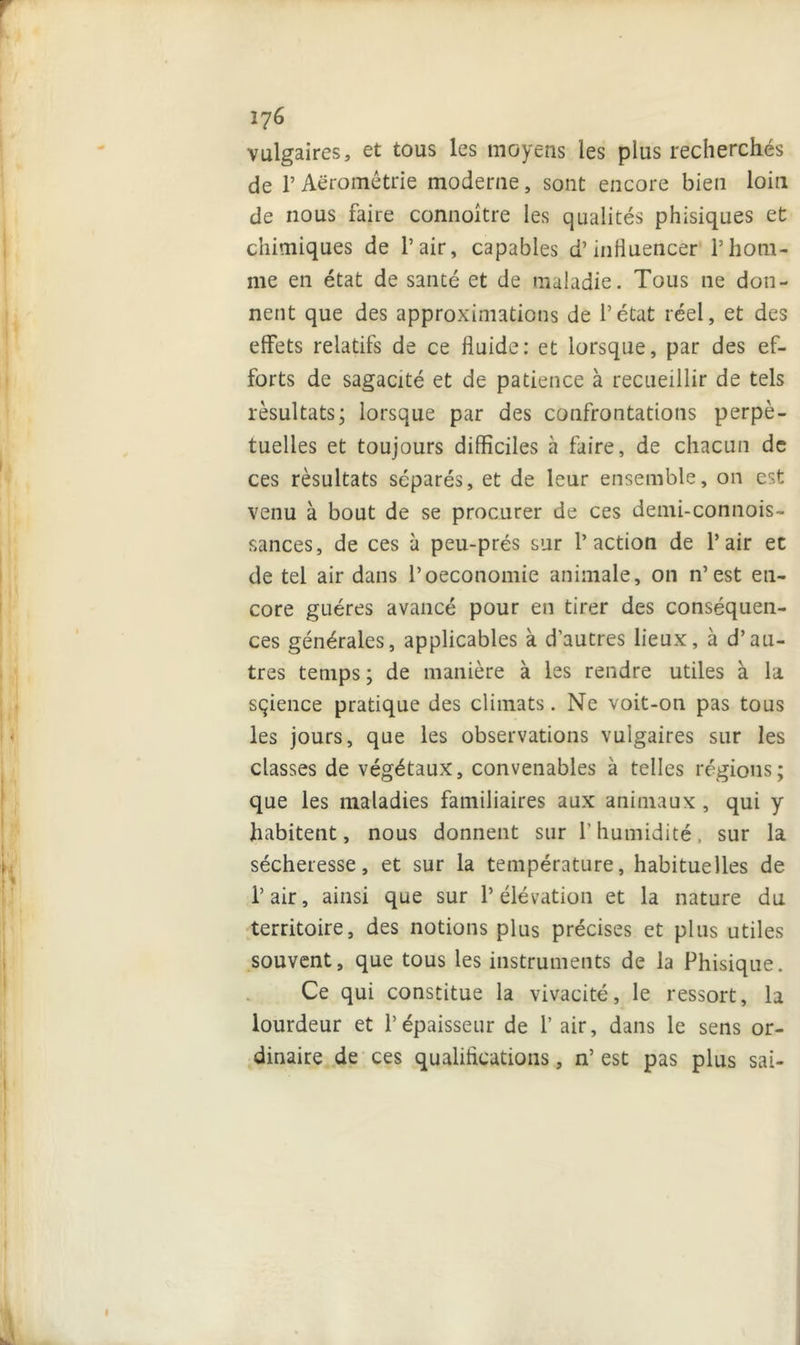 vulgaires, et tous les moyens les plus recherchés de T Aëromêtrie moderne, sont encore bien loin de nous faire connoître les qualités phisiques et chimiques de l’air, capables d’influencer l’hom- me en état de santé et de maladie. Tous ne don- nent que des approximations de l’état réel, et des effets relatifs de ce fluide: et lorsque, par des ef- forts de sagacité et de patience à recueillir de tels résultats; lorsque par des confrontations perpé- tuelles et toujours difficiles à faire, de chacun de ces résultats séparés, et de leur ensemble, on est venu à bout de se procurer de ces demi-connois- sances, de ces à peu-prés sur l’action de l’air ec de tel air dans l’oeconomie animale, on n’est en- core guéres avancé pour en tirer des conséquen- ces générales, applicables à d’autres lieux, à d’au- tres temps ; de manière à les rendre utiles à la sçience pratique des climats. Ne voit-on pas tous les jours, que les observations vulgaires sur les classes de végétaux, convenables à telles régions; que les maladies familiaires aux animaux , qui y habitent, nous donnent sur Y humidité, sur la sécheresse, et sur la température, habituelles de l’air, ainsi que sur l’élévation et la nature du territoire, des notions plus précises et plus utiles souvent, que tous les instruments de la Phisique. Ce qui constitue la vivacité, le ressort, la lourdeur et l’épaisseur de 1’ air, dans le sens or- dinaire de ces qualifications, n’ est pas plus sai-