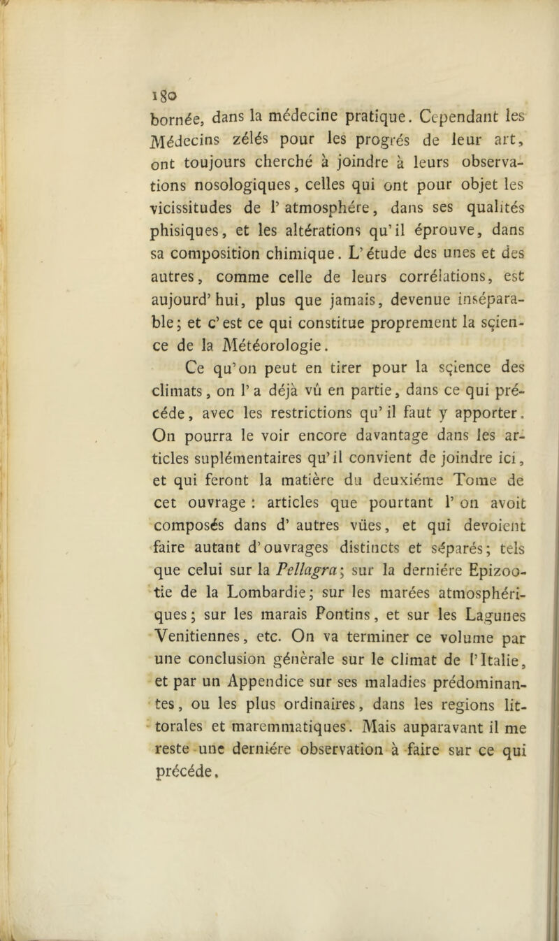 i8o bornée, dans la médecine pratique. Cependant les Médecins zélés pour les progrès de leur art, ont toujours cherché à joindre à leurs observa- tions nosologiques, celles qui ont pour objet les vicissitudes de l’atmosphère, dans ses qualités phisiques, et les altérations qu’il éprouve, dans sa composition chimique. L’étude des unes et des autres, comme celle de leurs corrélations, est aujourd’hui, plus que jamais, devenue insépara- ble ; et c’ est ce qui constitue proprement la sçien- ce de la Météorologie. Ce qu’on peut en tirer pour la sçience des climats, on 1* a déjà vu en partie, dans ce qui pré- cédé, avec les restrictions qu’il faut y apporter. On pourra le voir encore davantage dans les ar- ticles suplémentaires qu’il convient de joindre ici, et qui feront la matière du deuxième Tome de cet ouvrage : articles que pourtant 1’ on avoit composés dans d’ autres vües, et qui dévoient faire autant d’ouvrages distincts et séparés; tels que celui sur la Pellagra; sur la dernière Epizoo- tie de la Lombardie; sur les marées atmosphéri- ques ; sur les marais Pontins, et sur les Lagunes Vénitiennes, etc. On va terminer ce volume par une conclusion générale sur le climat de l’Italie, et par un Appendice sur ses maladies prédominan- tes, ou les plus ordinaires, dans les régions lit- torales et maremmatiques. Mais auparavant il me reste une dernière observation à faire sur ce qui précédé,