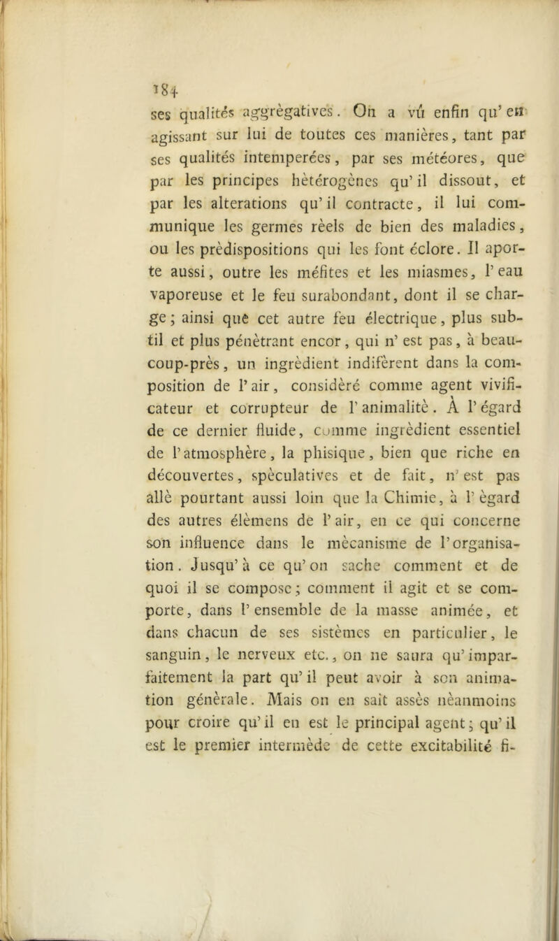 I 184 ses qualités agrégatives. Ou a vu enfin qu’ eu agissant sur lui de toutes ces manières, tant par ses qualités intemperées, par ses météores, que par les principes hétérogènes qu’il dissout, et par les alterations qu’il contracte, il lui com- munique les germes réels de bien des maladies, ou les prédispositions qui les font éclore. Il apor- te aussi, outre les méfites et les miasmes, l’eau vaporeuse et le feu surabondant, dont il se char- ge ; ainsi que cet autre feu électrique, plus sub- til et plus pénétrant encor, qui n’ est pas, à bcau- coup-près, un ingrédient indifèrent dans la com- position de 1* air, considéré comme agent vivifi- cateur et corrupteur de l’animalité. À l’égard de ce dernier fluide, comme ingrédient essentiel de l’atmosphère, la pliisique, bien que riche en découvertes, spéculatives et de fait, n’ est pas allé pourtant aussi loin que la Chimie, à l’égard des autres élèmens de l’air, en ce qui concerne son influence dans le mécanisme de l’organisa- tion. Jusqu’à ce qu’on sache comment et de quoi il se compose ; comment il agit et se com- porte, dans l’ensemble de la masse animée, et dans chacun de ses sistèmes en particulier, le sanguin, le nerveux etc., on ne saura qu’impar- faitement la part qu’ il peut avoir à son anima- tion générale. Mais on en sait assès néanmoins pour croire qu’ il en est le principal agent ; qu’ il est le premier intermède de cette excitabilité fi-