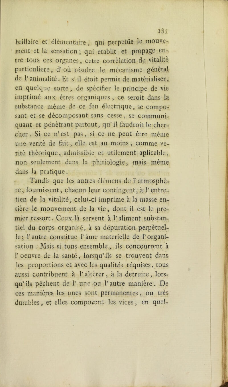 i8î bifilaire et élémentaire , qui perpetiie le mouve- ment et la sensation ; qui établit et propage en- tre tous ces organes, cette corrélation de vitalité particulière, d’où résulte le mécanisme général de b animalité. Et s1 il étoit permis de matérialiser, en quelque sorte, de spécifier le principe de vie imprimé aux êtres organiques, ce seroit dans la substance même de ce feu électrique, se compo- sant et se décomposant sans cesse, se communi- quant et pénétrant partout, qu’il faudroit le cher- cher . Si ce n’ est pas, si ce ne peut être même line vérité de fait, elle est au moins, comme ve- i ritè théorique, admissible et utilement aplicable, non seulement dans la phisiologie, mais même dans la pratique. Tandis que les autres élémens de l’atmosphè- re, fournissent, chacun leur contingent, à 1’ entre- tien de la vitalité, celui-ci imprime à la masse eu- tiére le mouvement de la vie, dont il est le pre- mier ressort. Ceux-là servent à l’aliment substan- tiel du corps organisé, à sa dépuration perpétuel- le; l’autre constitue l’âme materielle de l’organi- sation . Mais si tous ensemble, ils concourrent à l’oeuvre de la santé, lorsqu’ils se trouvent dans les proportions et avec les qualités réquises, tous aussi contribuent à l’altérer, à la détruire, lors- qu’ ils pêchent de 1’ une ou 1’ autre manière. De ces manières les unes sont permanentes, ou très durables, et elles composent les vices, en quel-