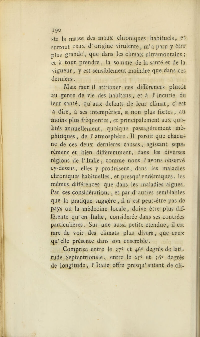 ste la masse des maux chroniques habituels, et surtout ceux d’origine virulente, m’a paru y être plus grande , que dans les climats ultramontains ; et à tout prendre, la somme de la santé et de la vigueur, y est sensiblement moindre que dans ces derniers. Mais faut il attribuer ces différences plutôt au genre de vie des habitans, et à l’incurie de leur santé, qu’aux defauts de leur climat, c’est a dire, à ses intempéries, si non plus fortes, au moins plus fréquentes, et principalement aux qua- lités annuellement, quoique passagèrement mé- phitiques , de P atmosphère , Il paroit que chacu- ne de ces deux dernieres causes, agissant sépa- rément et bien différemment, dans les diverses régions de l’Italie, comme nous l’avons observé cy-dessus, elles y produisent, dans les maladies chroniques habituelles, et presqu’ endémiques, les mêmes différences que dans les maladies aigues. Par ces considérations, et par d’autres semblables que la pratique suggère , il n’ est peut-être pas de pays où la médecine locale, doive être plus dif- férente qu’en Italie, considérée dans ses contrées particulières. Sur une aussi petite etendue, il est rare de voir des climats plus divers, que ceux qu’elle présente dans son ensemble. Comprise entre le $7e et 46e degrés de lati- tude Septentrionale, entre le 2>e et ?6e degrés de longitude, l’Italie offre presqu’ autant de cli-