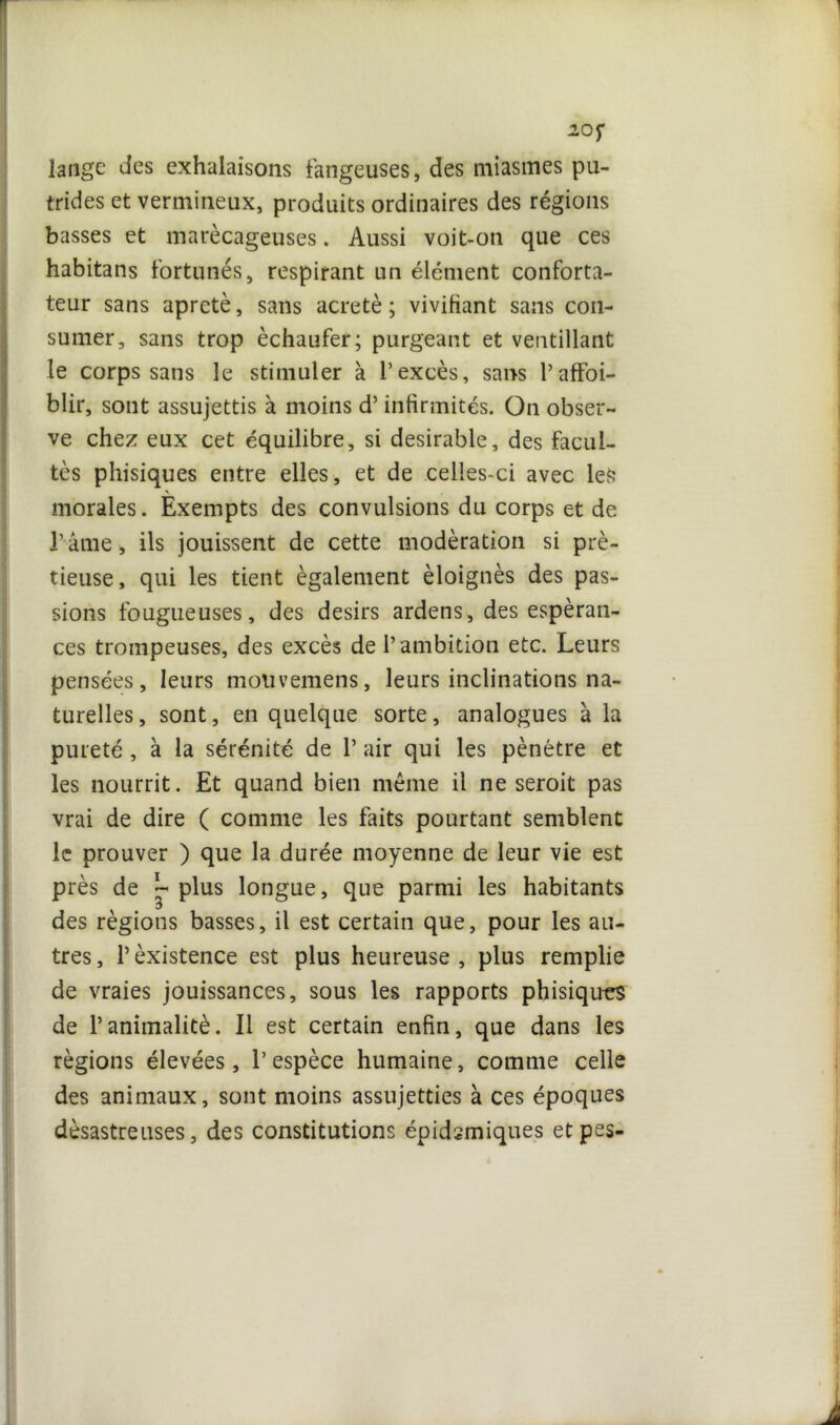 20J* lange des exhalaisons fangeuses, des miasmes pu- trides et vermineux, produits ordinaires des régions basses et marécageuses. Aussi voit-on que ces habitans fortunés, respirant un élément conforta- teur sans apretè, sans acretè ; vivifiant sans con- sumer, sans trop èchaufer; purgeant et ventillant le corps sans le stimuler à l’excès, sans P affai- blir, sont assujettis à moins d’infirmités. On obser- ve chez eux cet équilibre, si désirable, des facul- tés phisiques entre elles, et de celles-ci avec les morales. Exempts des convulsions du corps et de Pâme, ils jouissent de cette modération si prè- tieuse, qui les tient également éloignés des pas- sions fougueuses, des désirs ardens, des espéran- ces trompeuses, des excès de l’ambition etc. Leurs pensées, leurs motivemens, leurs inclinations na- turelles, sont, en quelque sorte, analogues à la pureté, à la sérénité de Pair qui les pénétre et les nourrit. Et quand bien même il ne seroit pas vrai de dire ( comme les faits pourtant semblent le prouver ) que la durée moyenne de leur vie est près de L plus longue, que parmi les habitants des régions basses, il est certain que, pour les au- tres, Pèxistence est plus heureuse, plus remplie de vraies jouissances, sous les rapports phisiques de l’animalité. Il est certain enfin, que dans les régions élevées, l’espèce humaine, comme celle des animaux, sont moins assujetties à ces époques désastreuses, des constitutions épidsmiques etpes-