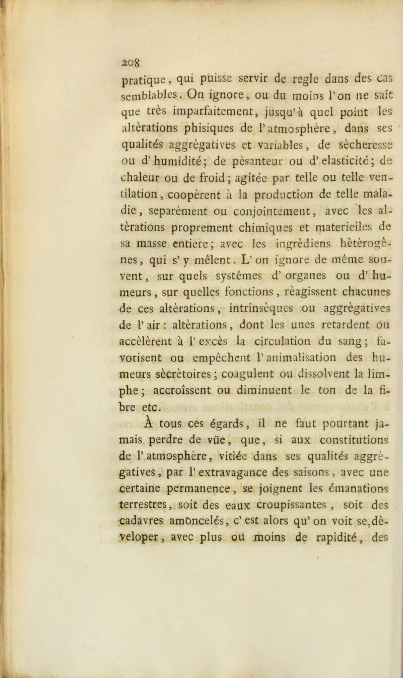 pratique, qui puisse servir de réglé dans des cas semblables. On ignore, ou du moins l’on ne sai que très imparfaitement, jusqu’à quel point les altérations phisiques de l’atmosphère, dans ses qualités aggrègatives et variables, de sécheresse ou d’humidité; de pesanteur ou d’élasticité; de chaleur ou de froid; agitée par telle ou telle ven- tilation, coopèrent à la production de telle mala- die, séparément ou conjointement, avec les al- térations proprement chimiques et materielles de sa masse entière; avec les ingrèdiens hétérogè- nes, qui s’y mêlent. L’on ignore de même sou- vent, sur quels systèmes d’organes ou d’hu- meurs , sur quelles fonctions, réagissent chacunes de ces altérations, intrinsèques ou aggrègatives de l’air: altérations, dont les unes retardent ou accélèrent à 1’ excès la circulation du sang ; fa- vorisent ou empêchent l’animalisation des hu- meurs sécrétoires ; coagulent ou dissolvent la lim- phe ; accroissent ou diminuent le ton de la fi- bre etc. À tous ces égards, il ne faut pourtant ja- mais perdre de vüe, que, si aux constitutions de l’atmosphère, vidée dans ses qualités aggrè- gatives, par l’extravagance des saisons, avec une certaine permanence, se joignent les émanations terrestres, soit des eaux croupissantes , soit des cadavres amoncelés, c’est alors qu’on voit se.dè- veloper, avec plus ou moins de rapidité, des rr