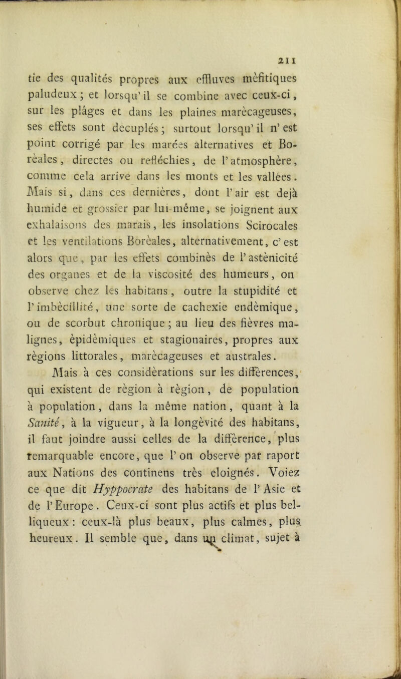 21 I tie des qualités propres aux effluves mèfitiques paludeux; et lorsqu’il se combine avec ceux-ci, sur les plâges et dans les plaines marécageuses, ses effets sont décuplés ; surtout lorsqu’ il n’ est point corrigé par les marées alternatives et Bo- réales , directes ou réfléchies, de l’atmosphère, comme cela arrive dans les monts et les vallées. Mais si, dans ces dernières, dont l’air est déjà humide et grossier par lui même, se joignent aux exhalaisons des marais, les insolations Scirocales et les ventilations Boréales, alternativement, c’est alors que, par les effets combinés de l’astènicité des organes et de la viscosité des humeurs, on observe chez les habitans, outre la stupidité et l’imbécillité, une sorte de cachexie endémique, ou de scorbut chronique ; au lieu des fièvres ma- lignes, épidémiques et stagionaires, propres aux régions littorales, marécageuses et australes. Mais à ces considérations sur les différences, qui existent de région à région , de population à population, dans la même nation, quant à la Sanité, à la vigueur, à la longévité des habitans, il faut joindre aussi celles de la différence, plus remarquable encore, que l’on observe par raport aux Nations des continens très éloignés. Voiez ce que dit Hyppocrcite des habitans de 1’ Asie et de l’Europe. Ceux-ci sont plus actifs et plus bel- liqueux: ceux-là plus beaux, plus calmes, plus heureux. Il semble que, dans climat, sujet à