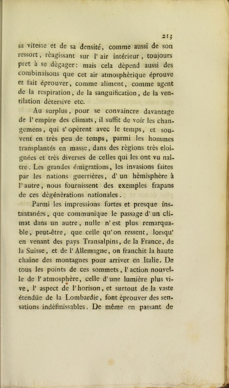 21} sa vitesse et de sa densité, comme aussi de son ressort, réagissant sur 1’ air intérieur, toujours prêt à se dégager: mais cela dépend aussi des combinaisons que cet air atmosphérique éprouve et fait éprouver, comme aliment, comme agent de la respiration, de la sanguification, de la ven- tilation dètersive etc. Au surplus, pour se convaincre davantage de l’empire des climats, il suffit de voir les chan- gemens, qui s’opèrent avec le temps, et sou- vent en très peu de temps, parmi les hommes transplantés en masse, dans des régions très éloi- gnées et très diverses de celles qui les ont vu naî- tre. Les grandes émigrations, les invasions faites par les nations guerrières, d’un hémisphère à l’autre, nous fournissent des exemples frapans de ces dègénèrations nationales . Parmi les impressions fortes et presque ins- tantanées , que communique le passage d’un cli- mat dans un autre, nulle n’ est plus remarqua- ble, peut-être, que celle qu’on ressent, lorsqu’ en venant des pays Transalpins, de la France, de la Suisse, et de l’ Allemagne, on franchit la haute chaîne des montagnes pour arriver en Italie. De tous les points de ces sommets, 1’ action nouvel- le de l’atmosphère, celle d’une lumière plus vi- ve , 1’ aspect de l’horison, et surtout de la vaste étendiie de la Lombardie, font éprouver des sen- sations indéfinissables. De même en passant de