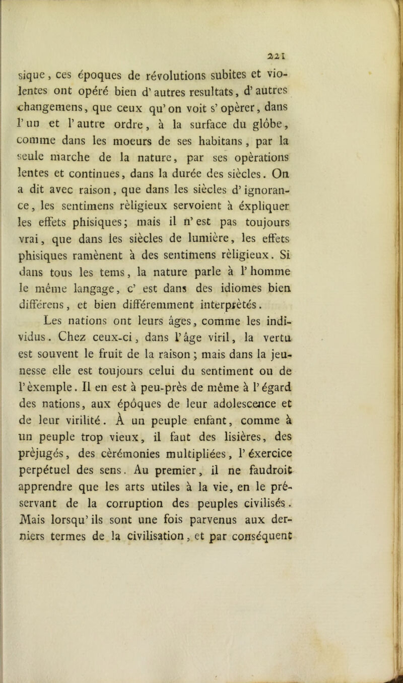 sique, ces époques de révolutions subites et vio- lentes ont opéré bien d’autres résultats, d’autres changemens, que ceux qu’on voit s’opérer, dans l’un et P autre ordre, à la surface du globe, comme dans les moeurs de ses habitans, par la seule marche de la nature, par ses opérations lentes et continues, dans la durée des siècles. On a dit avec raison, que dans les siècles d’ignoran- ce, les sentimens rèligieux servoient à éxpliquer les effets phisiques; mais il n’est pas toujours vrai, que dans les siècles de lumière, les effets phisiques ramènent à des sentimens rèligieux. Si dans tous les tems, la nature parle à P homme le même langage, c’ est dans des idiomes bien différens, et bien différemment interprétés. Les nations ont leurs âges, comme les indi- vidus. Chez ceux-ci, dans l’âge viril, la vertu est souvent le fruit de la raison ; mais dans la jeu- nesse elle est toujours celui du sentiment ou de l’èxemple. Il en est à peu-près de même à l’égard des nations, aux époques de leur adolescence et de leur virilité. À un peuple enfant, comme à un peuple trop vieux, il faut des lisières, des préjugés, des cérémonies multipliées, P éxercice perpétuel des sens. Au premier, il ne faudroit apprendre que les arts utiles à la vie, en le pré- servant de la corruption des peuples civilisés.. Mais lorsqu’ ils sont une fois parvenus aux der- niers termes de la civilisation, et par conséquent