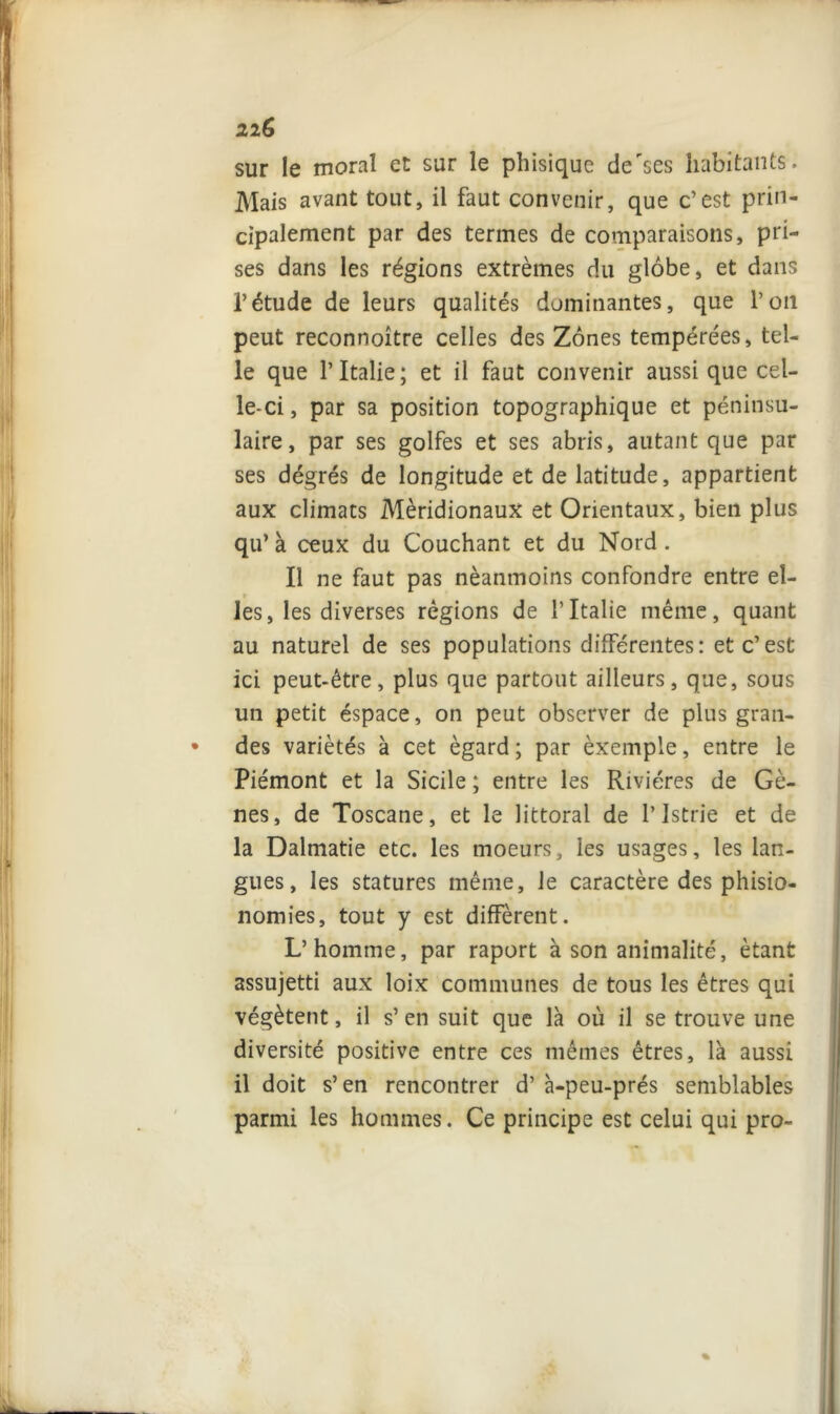 sur le moral et sur le phisique de'ses habitants. Mais avant tout, il faut convenir, que c’est prin- cipalement par des termes de comparaisons, pri- ses dans les régions extrêmes du globe, et dans l’étude de leurs qualités dominantes, que l’on peut reconnoître celles des Zones tempérées, tel- le que l’Italie; et il faut convenir aussi que cel- le-ci , par sa position topographique et péninsu- laire, par ses golfes et ses abris, autant que par ses dégrés de longitude et de latitude, appartient aux climats Méridionaux et Orientaux, bien plus qu* à ceux du Couchant et du Nord . Il ne faut pas néanmoins confondre entre eî- les, les diverses régions de l’Italie même, quant au naturel de ses populations différentes: et c’est ici peut-être, plus que partout ailleurs, que, sous un petit éspace, on peut observer de plus gran- • des variétés à cet égard ; par èxemple, entre le Piémont et la Sicile ; entre les Rivières de Gè- nes, de Toscane, et le littoral de l’istrie et de la Dalmatie etc. les moeurs, les usages, les lan- gues, les statures même, le caractère des phisio- nomies, tout y est diffèrent. L’homme, par raport à son animalité, étant assujetti aux loix communes de tous les êtres qui végètent, il s’en suit que là où il se trouve une diversité positive entre ces mêmes êtres, là aussi il doit s’en rencontrer d’à-peu-prés semblables parmi les hommes. Ce principe est celui qui pro-