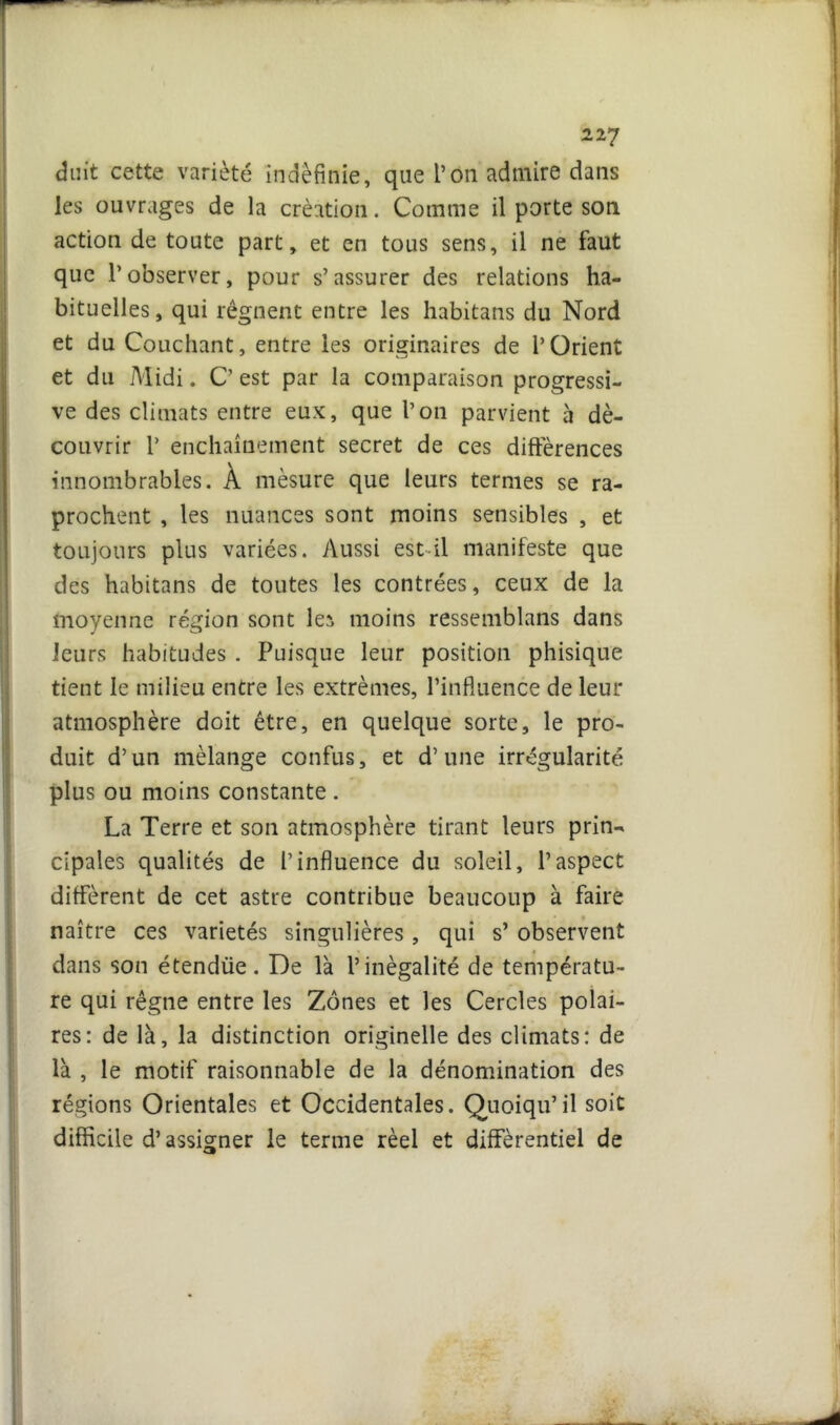 duit cette variété indéfinie, que l’on admire dans les ouvrages de la création. Comme il porte sou action de toute part, et en tous sens, il ne faut que l’observer, pour s’assurer des relations ha- bituelles, qui régnent entre les habitans du Nord et du Couchant, entre les originaires de l’Orient et du Midi. C’ est par la comparaison progressi- ve des climats entre eux, que l’on parvient à dé- couvrir 1’ enchaînement secret de ces différences innombrables. À mesure que leurs ternies se ra- prochent , les nuances sont moins sensibles , et toujours plus variées. Aussi est il manifeste que des habitans de toutes les contrées, ceux de la moyenne région sont lei moins ressemblans dans leurs habitudes . Puisque leur position phisique tient le milieu entre les extrêmes, l’influence de leur atmosphère doit être, en quelque sorte, le pro- duit d’un mélange confus, et d’une irrégularité plus ou moins constante. La Terre et son atmosphère tirant leurs prin- cipales qualités de l’influence du soleil, l’aspect diffèrent de cet astre contribue beaucoup à faire naître ces variétés singulières , qui s’ observent dans son étendüe. De là l’inégalité de températu- re qui régne entre les Zones et les Cercles polai- res: de là, la distinction originelle des climats: de là , le motif raisonnable de la dénomination des régions Orientales et Occidentales. Quoiqu’il soit difficile d’assigner le terme réel et différentiel de