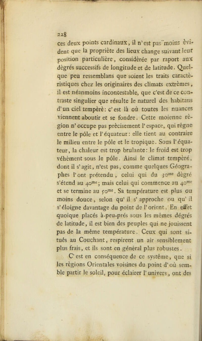 22g ces deux points cardinaux, il n’est pas moins évi- dent que la propriété des lieux change suivant leur position particulière, considérée par raport aux dègrés successifs de longitude et de latitude. Quel- que peu ressemblans que soient les traits caracté- ristiques chez les originaires des climats extrêmes, il est néanmoins incontestable, que c’est de ce con- traste singulier que résulte le naturel des habitans d’un ciel tempéré : c’ est là où toutes les nuances viennent aboutir et se fondre. Cette moienne ré- gion n’ occupe pas précisément l’espace, qui régne entre le pôle et l’équateur: elle tient au contraire le milieu entre le pôle et le tropique. Sous l’équa- teur, la chaleur est trop brûlante: le froid est trop véhément sous le pôle. Ainsi le climat tempéré, dont il s’agit, n’est pas, comme quelques Géogra- phes l’ont prétendu, celui qui du ;ome dègré s’étend au 40me; mais celui qui commence au 40me et se termine au fome. Sa température est plus ou moins douce, selon qu’ il s’ approche ou qu’ il s’éloigne davantage du point de l’orient. En effet quoique placés à-peu-prés sous les mêmes dégrés de latitude, il est bien des peuples qui ne jouissent pas de la même température. Ceux qui sont si- tués au Couchant, respirent un air sensiblement plus frais, et ils sont en général plus robustes. C’est en conséquence de ce système, que si les régions Orientales voisines du point d’où sem- ble partir le soleil, pour éclairer l’univers, ont des