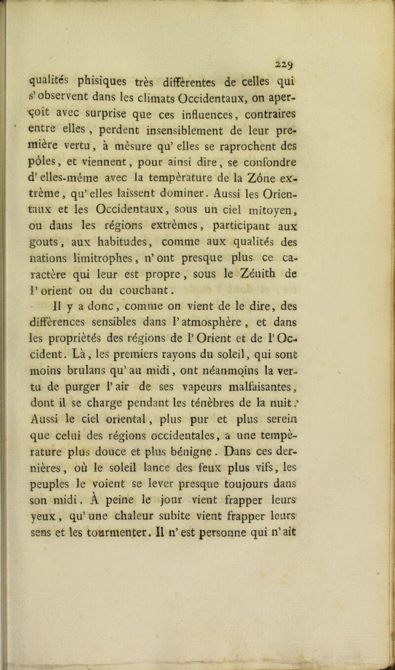 22<) qualités phisiques très différentes de celles qui s’observent dans les climats Occidentaux, on aper- çoit avec surprise que ces influences, contraires entre elles, perdent insensiblement de leur pre- mière vertu, à mèsure qu’ elles se raprochent des pôles, et viennent, pour ainsi dire, se confondre d’elles-même avec la température de la Zone ex- trême, qu’elles laissent dominer. Aussi les Orien- taux et les Occidentaux, sous un ciel mitoyen, ou dans les régions extrêmes, participant aux goûts, aux habitudes, comme aux qualités des nations limitrophes, n’ ont presque plus ce ca- ractère qui leur est propre, sous le Zénith de 1’ orient ou du couchant. J1 y a donc, comme on vient de le dire, des différences sensibles dans l’atmosphère , et dans les propriétés des régions de 1’ Orient et de l’Oc- cident. Là, les premiers rayons du soleil, qui sont moins brulans qu’ au midi, ont néanmoins la ver- tu de purger l’air de ses vapeurs malfaisantes, dont il se charge pendant les ténèbres de la nuit.' Aussi le ciel oriental, plus pur et plus serein que celui des régions occidentales, a une tempé- rature plus douce et plus bénigne. Dans ces der- nières, où le soleil lance des feux plus vifs, les peuples le voient se lever presque toujours dans son midi. À peine le jour vient frapper leurs yeux, qu’ une chaleur subite vient frapper leurs sens et les tourmenter. Il n’est personne qui n’ait I. J