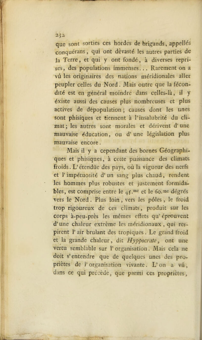 que sont sorties ces hordes de brigands, appelles conquérans, qui ont dévasté les autres parties de ]a Terre, et qui y ont fondé, à diverses repri- ses, des populations immenses. .. Rarement on a vu les originaires des nations méridionales aller peupler celles du Nord. Mais outre que la fécon- dité est en général moindre dans celles-là, il y éxiste aussi des causes plus nombreuses et plus actives de dépopulation ; causes dont les unes sont phisiques et tiennent à P insalubrité du cli- mat; les autres sont morales et dérivent d’une mauvaise éducation, ou d’une législation plus mauvaise encore. Mais il y a cependant des bornes Géographi- ques et phisiques, à cette puissance des climats froids. L’étendüe des pays, où la vigueur des nerfs et l’impétuosité d’un sang plus chaud, rendent les hommes plus robustes et justement formida- bles, est comprise entre le 4f.me et le 6o.^e degrés vers le Nord. Plus loin, vers les pôles, le froid trop rigoureux de ces climats, produit sur les corps à-peu-près les mêmes effets qu’ éprouvent d’une chaleur extrême les méridionaux, qui res- pirent 1’ air brûlant des tropiques. Le grand froid et la grande chaleur, dit Hyppocrate, ont une vertu semblable sur Y organisation. Mais cela ne doit s’entendre que de quelques unes des pro^ priètes de l’organisation vivante. L’on a vu, dans ce qui précède, que parmi ces propriétés.