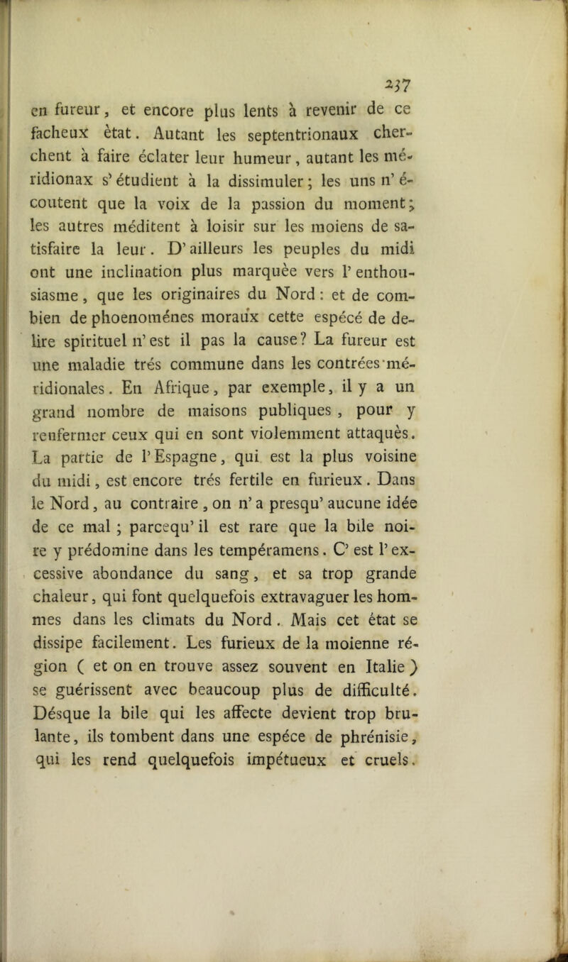 257 en fureur, et encore plus lents a revenir de ce fâcheux état. Autant les septentrionaux cher- chent à faire éclater leur humeur, autant les mé- ridionax s'étudient à la dissimuler ; les uns n’ é- coutent que la voix de la passion du moment > les autres méditent à loisir sur les moiens de sa- tisfaire la leur. D’ailleurs les peuples du midi ont une inclination plus marquée vers P enthou- siasme , que les originaires du Nord : et de com- bien de phoenoménes moraux cette espécé de de- lire spirituel n’est il pas la cause? La fureur est une maladie très commune dans les contrées mé- ridionales . En Afrique, par exemple, il y a un grand nombre de maisons publiques , pour y renfermer ceux qui en sont violemment attaqués. La partie de l’Espagne, qui est la plus voisine du midi, est encore très fertile en furieux. Dans le Nord, au contraire , on n* a presqu’ aucune idée de ce mal ; parcequ’ il est rare que la bile noi- re y prédomine dans les tempéramens. C’ est l’ex- cessive abondance du sang, et sa trop grande chaleur, qui font quelquefois extravaguer les hom- mes dans les climats du Nord. Mais cet état se dissipe facilement. Les furieux de la moienne ré- gion ( et on en trouve assez souvent en Italie ) se guérissent avec beaucoup plus de difficulté. Désque la bile qui les affecte devient trop brû- lante, ils tombent dans une espèce de phrénisie, qui les rend quelquefois impétueux et cruels.