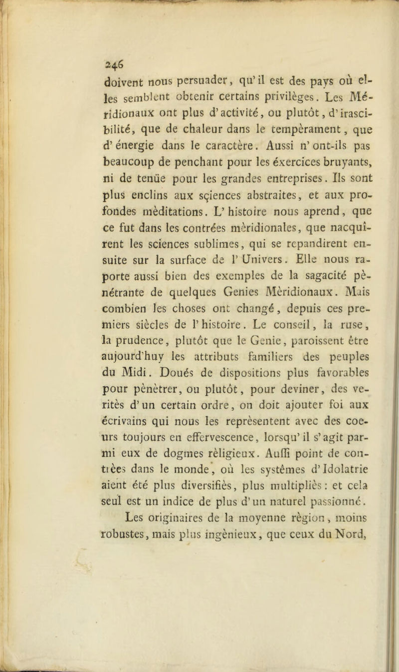 2^.6 doivent nous persuader, qu’il est des pays où el- les semblent obtenir certains privilèges. Les Mé- ridionaux ont plus d’activité, ou plutôt, d’irasci- bilité, que de chaleur dans le tempérament, que d’énergie dans le caractère. Aussi n’ont-ils pas beaucoup de penchant pour les éxercices bruyants, ni de tenue pour les grandes entreprises. Ils sont plus enclins aux sçiences abstraites, et aux pro- fondes méditations. L’histoire nous aprend, que ce fut dans les contrées méridionales, que nacquî- rent les sciences sublimes, qui se répandirent en- suite sur la surface de 1’ Univers. Elle nous ra- porte aussi bien des exemples de la sagacité pé- nétrante de quelques Genies Méridionaux. Mais combien les choses ont changé, depuis ces pre- miers siècles de l’histoire. Le conseil, la ruse, la prudence, plutôt que le Genie, paroissent être aujourd'huy les attributs familiers des peuples du Midi. Doués de dispositions plus favorables pour pénétrer, ou plutôt, pour deviner, des vé- rités d’un certain ordre, on doit ajouter foi aux écrivains qui nous les représentent avec des coe- urs toujours en effervescence, lorsqu’il s’agit par- mi eux de dogmes rèligieux. Aufli point de con- ta èes dans le monde, où les systèmes d’Idolâtrie aient été plus diversifiés, plus multipliés: et cela seul est un indice de plus d’un naturel passionné. Les originaires de la moyenne région, moins robustes, mais plus ingénieux, que ceux du Nord,