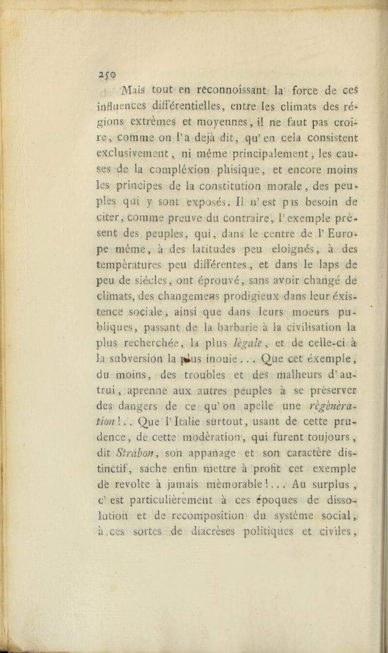 *fO Mais tout en reconnoissant la force de ces influences différentielles, entre les climats des ré- gions extrêmes et moyennes, il ne faut pas croi- re, comme on l’a déjà dit, qu’en cela consistent exclusivement, ni même principalement, les cau- ses de la complêxion phisique, et encore moins les principes de la constitution morale, des peu- ples qui y sont exposés. Il n’est pas besoin de citer, comme preuve du contraire, l’exemple pré- sent des peuples, qui, dans le centre de l’Euro- pe même, à des latitudes peu éloignés, à des températures peu différentes, et dans le laps de peu de siècles, ont éprouvé, sans avoir changé de climats, des changemeHS prodigieux dans leur éxis- tence sociale, ainsi que dans leurs moeurs pu- bliques, passant de la barbarie à la civilisation la plus recherchée, la plus légale, et de celle-ci à la subversion la p^us inouie.. . Que cet exemple, du moins, des troubles et des malheurs d’au- trui , aprenne aux autres peuples à se préserver des dangers de ce qu’ on apelle une régénéra- tion !.. Que l’Italie surtout, usant de cette pru- dence, de cette modération, qui furent toujours, dit Stràbon, son appanage et son caractère dis- tinctif, sache enfin mettre à profit cet exemple de révolté à jamais mémorable !... Au surplus , c’ est particulièrement à ces époques de disso- lution et de recomposition du système social, à.ces sortes de diacrèses politiques et civiles,