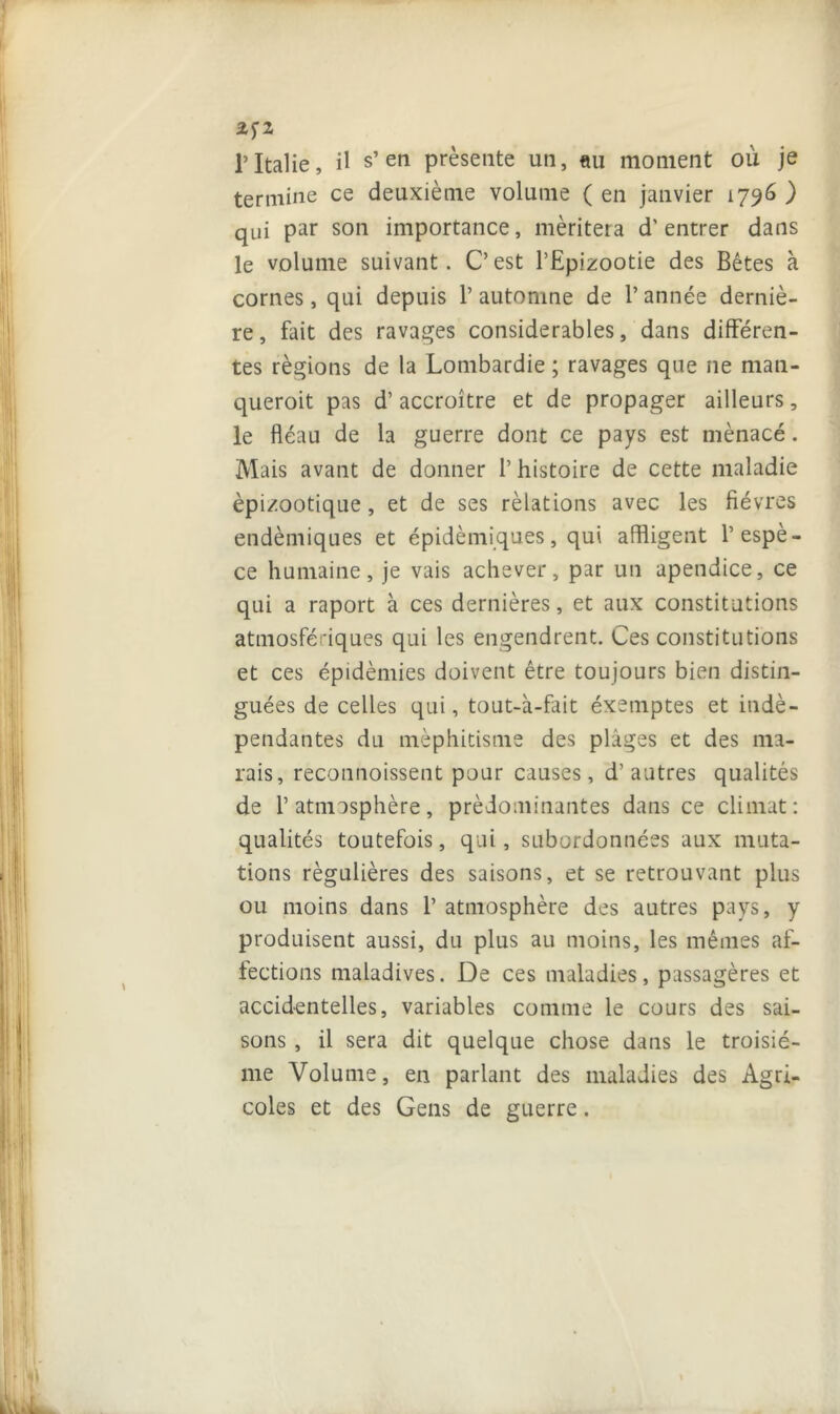 2fZ T Italie, il s’en présente un, «u moment où je termine ce deuxième volume ( en janvier 1796 ) qui par son importance, méritera d'entrer dans le volume suivant. C’est l’Epizootie des Bêtes à cornes, qui depuis l’automne de l’année derniè- re, fait des ravages considérables, dans différen- tes régions de la Lombardie ; ravages que ne man- queroit pas d’accroître et de propager ailleurs, le fléau de la guerre dont ce pays est mènacé. Mais avant de donner 1’ histoire de cette maladie épizootique, et de ses rèlations avec les fièvres endémiques et épidémiques, qui affligent l’espè- ce humaine, je vais achever, par un apendice, ce qui a raport à ces dernières, et aux constitutions atmosfédques qui les engendrent. Ces constitutions et ces épidémies doivent être toujours bien distin- guées de celles qui, tout-à-fait éxemptes et indé- pendantes du méphitisme des plages et des ma- rais, reconnoissent pour causes, d’autres qualités de l’atmosphère, prédominantes dans ce climat: qualités toutefois, qui, subordonnées aux muta- tions régulières des saisons, et se retrouvant plus ou moins dans 1’ atmosphère des autres pays, y produisent aussi, du plus au moins, les mêmes af- fections maladives. De ces maladies, passagères et accidentelles, variables comme le cours des sai- sons , il sera dit quelque chose dans le troisiè- me Volume, en parlant des maladies des Agri- coles et des Gens de guerre.