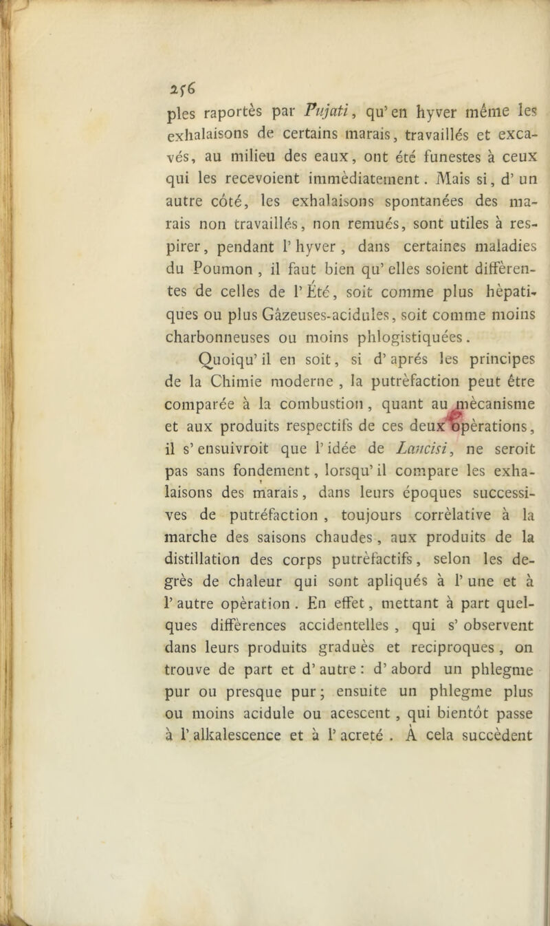 1Î& pies raportès par Pujati, qu’en hyver même les exhalaisons de certains marais, travaillés et exca- vés, au milieu des eaux, ont été funestes à ceux qui les recevoient immédiatement. Mais si, d’un autre côté, les exhalaisons spontanées des ma- rais non travaillés, non remués, sont utiles à res- pirer , pendant 1’ hyver , dans certaines maladies du Poumon , il faut bien qu’ elles soient différen- tes de celles de l’Été, soit comme plus hépati- ques ou plus Gâzeuses-acidules, soit comme moins charbonneuses ou moins phlogistiquées. Quoiqu’il en soit, si d’après les principes de la Chimie moderne , la putréfaction peut être comparée à la combustion , qu; et aux produits respectifs de ces il s’ensuivroit que l’idée de Lancisi, ne seroit pas sans fondement, lorsqu’ il compare les exha- laisons des marais, dans leurs époques successi- ves de putréfaction , toujours corrélative à la marche des saisons chaudes, aux produits de la distillation des corps putréfactifs, selon les de- grés de chaleur qui sont apliqués à 1’ une et à 1’ autre opération . En effet, mettant à part quel- ques différences accidentelles , qui s’ observent dans leurs produits gradués et réciproques , on trouve de part et d’autre : d’abord un phlegme pur ou presque pur ; ensuite un phlegme plus ou moins acidulé ou acescent , qui bientôt passe à P alkalescence et à P acreté . A cela succèdent nt au mécanisme deux opérations,