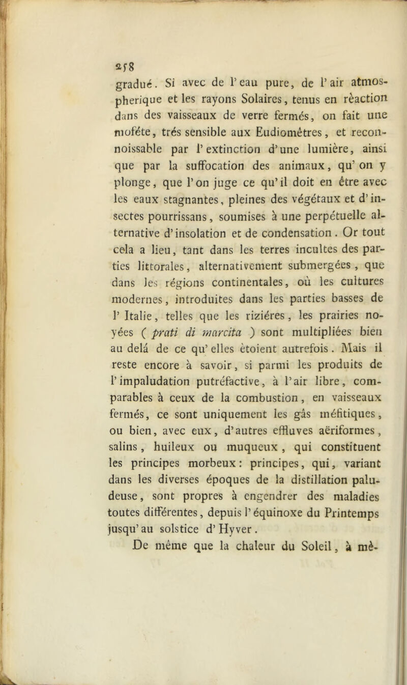 2f8 gradué. Si avec de l’eau pure, de l’air atmos- phérique et les rayons Solaires, tenus en réaction dans des vaisseaux de verre fermés, on fait une moféte, très sensible aux Eudiomêtres, et recon- noissable par l’extinction d’une lumière, ainsi que par la suffocation des animaux, qu’ on y plonge, que l’on juge ce qu’il doit en être avec les eaux stagnantes, pleines des végétaux et d’in- sectes pourrissans, soumises à une perpétuelle al- ternative d’insolation et de condensation . Or tout cela a lieu, tant dans les terres incultes des par- ties littorales, alternativement submergées , que dans les régions continentales, où les cultures modernes, introduites dans les parties basses de l’Italie, telles que les rizières, les prairies no- yées ( prati di marcitci ) sont multipliées bien au delà de ce qu’ elles ètoient autrefois. Mais il reste encore à savoir, si parmi les produits de l’impaludation putréfactive, à l’air libre, com- parables à ceux de la combustion, en vaisseaux fermés, ce sont uniquement les gâs tnéfitiques, ou bien, avec eux, d’autres effluves aëriformes, salins, huileux ou muqueux , qui constituent les principes morbeux : principes, qui, variant dans les diverses époques de la distillation palu- deuse, sont propres à engendrer des maladies toutes différentes, depuis l’équinoxe du Printemps jusqu’au solstice d’Hyver . De même que la chaleur du Soleil, à mè-