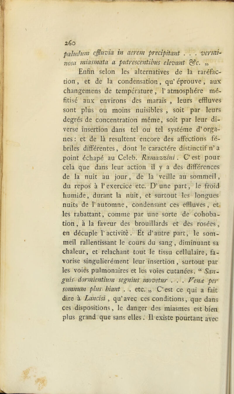 2Ô0 paluâum effluvia in aerem précipitant . . . ver mi- no s a miasmata a putrescentibus devant &c. „ Enfin selon les alternatives de la raréfac- tion , et de la condensation, qu’ éprouve, aux changemens de température , 1’ atmosphère mé- fitisé aux environs des marais , leurs effluves sont plus ou moins nuisibles , soit par leurs degrés de concentration même, soit par leur di- verse insertion dans tel ou tel système d’orga- nes : et de là résultent encore des affections fé- briles différentes, dont le caractère distinctif n’ a point échapé au Celeb. Ramazzini. C’est pour cela que dans leur action il y a des différences de la nuit au jour, de la veille au sommeil, du repos à P exercice etc. D’ une part, le froid humide, durant la nuit, et surtout les longues nuits de l’automne, condensant ces effluves, et les rabattant, comme par une sorte de cohoba- tion, à la faveur des brouillards et des rosées, en décuple l’activité. Et d’autre part, le som- meil rallentissant le cours du sang, diminuant sa chaleur, et relâchant tout le tissu cellulaire, fa- vorise singulierément leur insertion, surtout par les voies pulmonaires et les voies cutanées. “ San- guis dormientium segnius movetur . . . Venez per somnum plus hiant . . etc. „ C’est ce qui a fait dire à Lancisi , qu’avec ces conditions, que dans ces dispositions, le danger des miasmes est bien plus grand que sans elles. Il existe pourtant avec