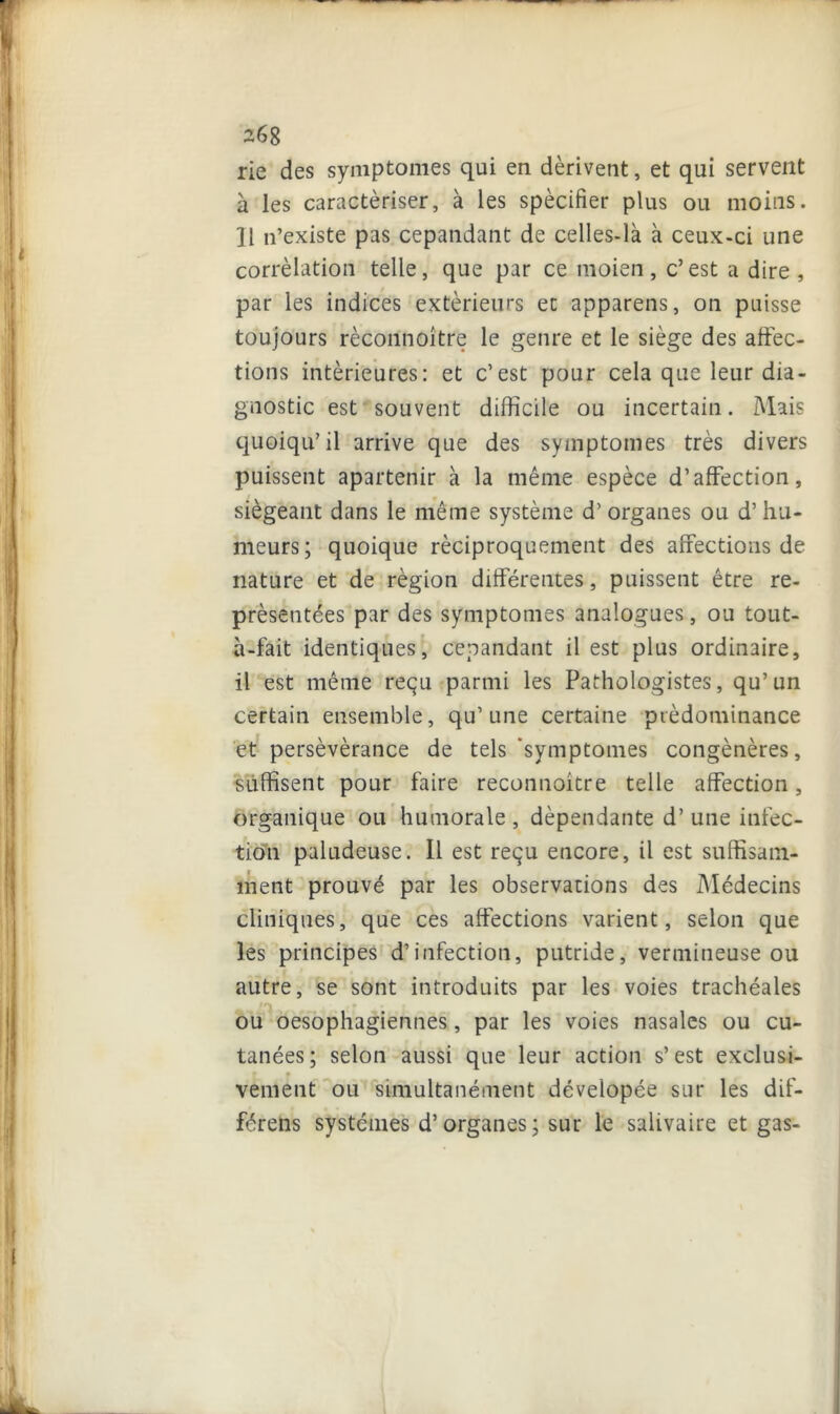 rie des symptômes qui en dérivent, et qui servent à les caractériser, à les spécifier plus ou moins. Il n’existe pas cepandant de celles-là à ceux-ci une corrélation telle, que par ce moien, c’est a dire, par les indices extérieurs et appareils, on puisse toujours rècoilnoître le genre et le siège des affec- tions intérieures: et c’est pour cela que leur dia- gnostic est souvent difficile ou incertain. Mais quoiqu’il arrive que des symptômes très divers puissent apartenir à la même espèce d’affection, siégeant dans le même système d’organes ou d’hu- meurs; quoique réciproquement des affections de nature et de région différentes, puissent être re- présentées par des symptômes analogues, ou tout- à-fait identiques, cepandant il est plus ordinaire, il est même reçu parmi les Pathologistes, qu’un certain ensemble, qu’une certaine prédominance et persévérance de tels ‘symptômes congénères, suffisent pour faire reconnoitre telle affection, organique ou humorale , dépendante d’une infec- tion paludeuse. Il est reçu encore, il est suffisam- ment prouvé par les observations des Médecins cliniques, que ces affections varient, selon que les principes d’infection, putride, vermineuse ou autre, se sont introduits par les voies trachéales ou oesophagiennes, par les voies nasales ou cu- tanées; selon aussi que leur action s’est exclusi- vement ou simultanément dévelopée sur les dif- férens systèmes d’organes; sur le salivaire et gas-