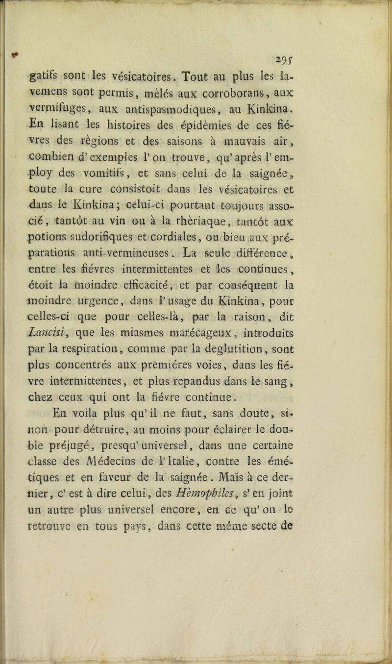 29 r gatifs sont les vésicatoires. Tout au plus les la- venieiis sont permis, mêlés aux corroborans, aux vermifuges, aux antispasmodiques, au Kinkina. En lisant les histoires des épidémies de ces fiè- vres des régions et des saisons à mauvais air, combien d’exemples 1’ on trouve, qu’ après 1’ em- ploy des vomitifs, et sans celui de la saignée, toute la cure consistait dans les vésicatoires et dans le Kinkina; celui-ci pourtant toujours asso- cié, tantôt au vin ou à la thériaque, tantôt aux potions sudorifiques et cordiales, ou bien aux pré- parations anti-vermineuses. La seule différence , entre les fièvres intermittentes et les continues, étoit la moindre efficacité, et par conséquent la moindre urgence, dans T usage du Kinkina, pour celles-ci que pour celles-là, par la raison, dit Lancisi, que les miasmes marécageux, introduits par la respiration, comme par la déglutition, sont plus concentrés aux premières voies, dans les fiè- vre intermittentes, et plus répandus dans le sang, chez ceux qui ont la fièvre continue. En voila plus qu’il ne faut, sans doute, si- non pour détruire, au moins pour éclairer le dou- ble préjugé, presqu’universel, dans une certaine classe des Médecins de l’Italie, contre les émé- tiques et en faveur de la saignée. Mais à ce der- nier, c’ est à dire celui, des Hémophiles, s’en joint un autre plus universel encore, en ce qu’on le retrouve en tous pays, dans cette même secte de