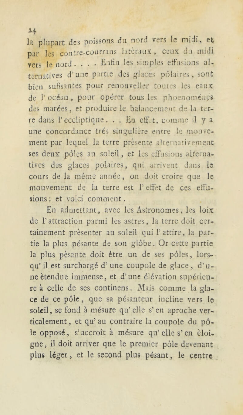 H la plupart des poissons du nnrd v. rs le mi iî, et par les contre-courrans latéraux , ceux du midi vers le nord. . . • Enfin les simples effusions al- ternatives d’une partie des glaces polaires, sont bien sufisantes pour renouvelle!' toutes les eaux de T océan , pour opérer tous les phoenoménes des marées, et produire le balancement de la t^r- re dans l’eccliptique. . . Eu eff t. comme il y a une concordance très singulière entre 1e mouve- ment par lequel la terre présente alternativement ses deux pôles au soleil, et les effusions alterna- tives des glaces polaires, qui arrivent dans le cours de la même année, on doit croire que le mouvement de la terre est l’effet de ces effu- sions : et voici comment. En admettant, avec les Astronomes, les loix de l’attraction parmi les astres, la terre doit cer- tainement présenter au soleil qui l’attire, la par- tie la plus pésante de son globe. Or cette partie la plus pèsante doit être un de ses pôles, lors- qu’ il est surchargé d’une coupole de glace, d’u- ne étendue immense, et d’une élévation supérieu- re à celle de ses continens. Mais comme la gla- ce de ce pôle, que sa pésanteur incline vers le soleil, se fond à mésure qu’elle s’en aproche ver- ticalement, et qu’au contraire la coupole du pô- le opposé, s’accroît à mésure qu’elle s’en éloi- gne, il doit arriver que le premier pôle devenant plus léger, et le second plus pésant, le centre