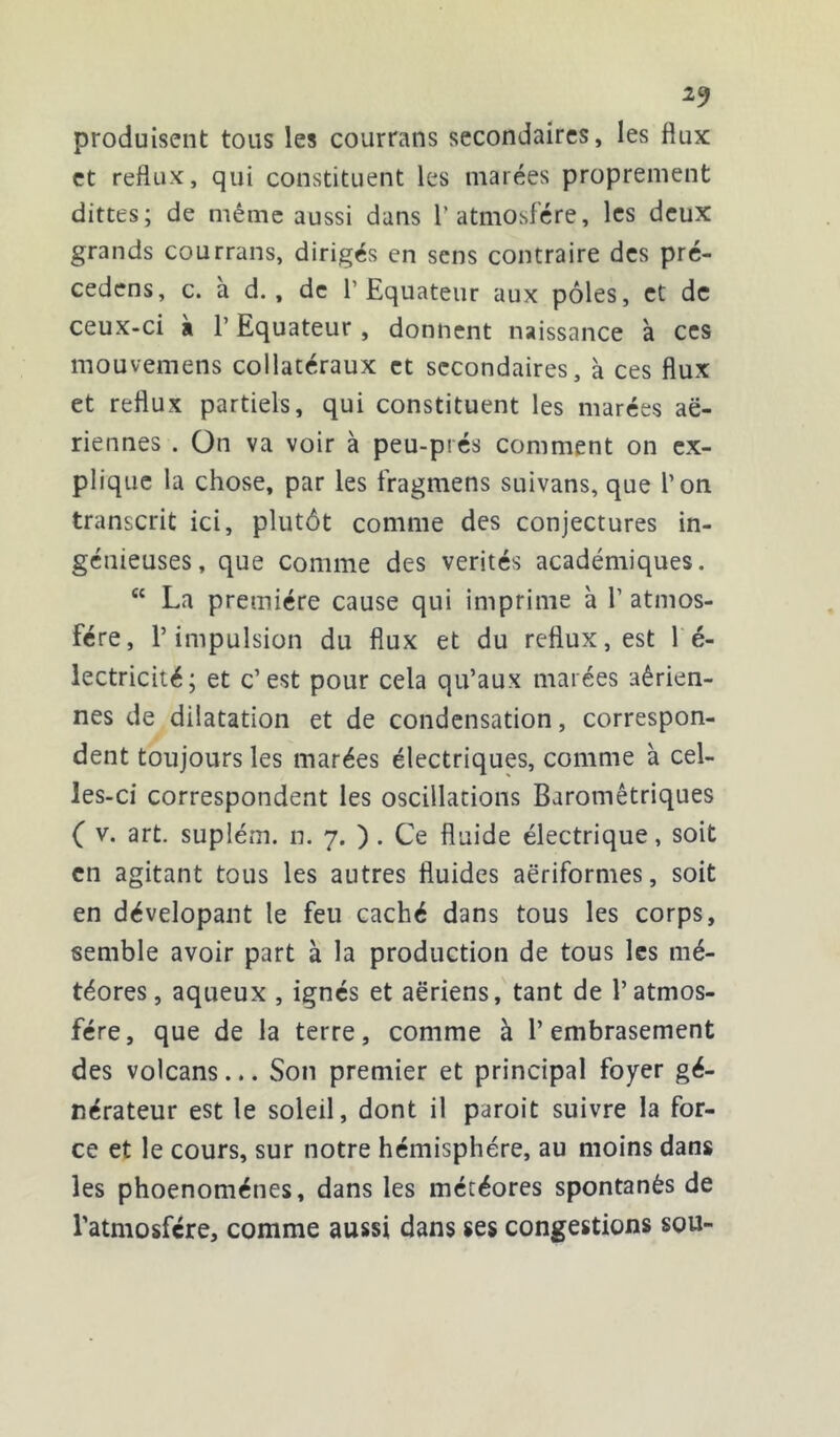 produisent tous les courrans secondaires, les flux et reflux, qui constituent les marées proprement dittes; de même aussi dans l’atmosfére, les deux grands courrans, dirigés en sens contraire des pré- cedens, c. a d., de l’Equateur aux pôles, et de ceux-ci k l’Equateur , donnent naissance à ces mouvemens collatéraux et secondaires, à ces flux et reflux partiels, qui constituent les marées ae- riennes . On va voir à peu-prés comment on ex- plique la chose, par les fragmens suivans, que l’on transcrit ici, plutôt comme des conjectures in- génieuses, que comme des vérités académiques. “ La première cause qui imprime à 1’ atmos- fére, l’impulsion du flux et du reflux, est 1 é- lectricité; et c’est pour cela qu’aux marées aérien- nes de dilatation et de condensation, correspon- dent toujours les marées électriques, comme à cel- les-ci correspondent les oscillations Barométriques ( v. art. suplém. n. 7. ) . Ce fluide électrique, soit en agitant tous les autres fluides aëriformes, soit en dévelopant le feu caché dans tous les corps, semble avoir part à la production de tous les mé- téores, aqueux , ignés et aeriens, tant de l’atmos- fére, que de la terre, comme à l’embrasement des volcans... Son premier et principal foyer gé- nérateur est le soleil, dont il paroit suivre la for- ce et le cours, sur notre hémisphère, au moins dans les phoenoménes, dans les météores spontanés de l'atmosfcre, comme aussi dans ses congestions sou-