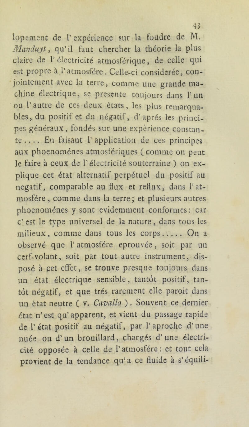 4Î lopement de 1’ expérience sur la foudre de M. Manduyt, qu’il faut chercher la théorie la plus claire de l’électricité atmosférique, de celle qui est propre a l’atmosfére. Celle-ci considérée, con- jointement avec la terre, comme une grande ma- chine électrique, se présente toujours dans l’un ou r autre de ces deux états, les plus remarqua- bles, du positif et du négatif, d’après les princi- pes généraux, fondés sur une expérience constan- te .... En faisant 1’ application de ces principes aux phoenoménes atmosfériques (comme on peut le faire à ceux de l’électricité souterraine ) on ex- plique cet état alternatif perpétuel du positif au négatif, comparable au flux et reflux, dans 1’at- mosfére, comme dans la terre; et plusieurs autres phoenoménes y sont évidemment conformes : car c’ est le type universel de la nature, dans tous les milieux, comme dans tous les corps On a observé que l’atmosfére éprouvée, soit par un cerf-volant, soit par tout autre instrument, dis- posé à pet effet, se trouve presque toujours dans un état électrique sensible, tantôt positif, tan- tôt négatif, et que très rarement elle paroit dans un état neutre ( v. Cavallo ). Souvent ce dernier état n’est qu’apparent, et vient du passage rapide de Y état positif au négatif, par 1’ aproche d’une nuée ou d’un brouillard, chargés d’une électri- cité opposée à celle de l’atmosfére : et tout cela provient de la tendance qu’a ce fluide à s’équili-