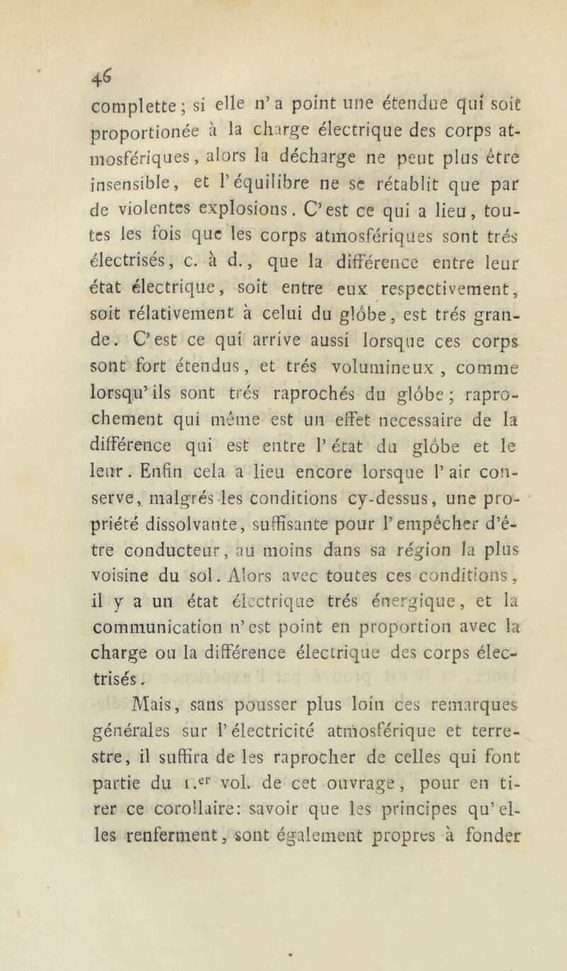 complette; si elle n’a point une étendue qui soie proportionée à la charge électrique des corps at- mosfériques, alors la décharge ne peut plus être insensible, et l’équilibre ne se rétablit que par de violentes explosions. C’est ce qui a lieu, tou- tes les lois que les corps atmosfériques sont très électrisés, c. à d., que la différence entre leur état électrique, soit entre eux respectivement, soit rélativement h. celui du globe, est très gran- de. C’est ce qui arrive aussi lorsque ces corps sont fort étendus, et très volumineux, comme lorsqu’ ils sont très raprochés du globe ; rapro- chement qui même est un effet necessaire de la différence qui est entre l’état du globe et le leur. Enfin cela a lieu encore lorsque 1* air con- serve, maigres-les conditions cy-dessus, une pro- priété dissolvante, suffisante pour l’empêcher d’ê- tre conducteur, au moins dans sa région la plus voisine du sol. Alors avec toutes ces conditions, il y a un état électrique très énergique, et la communication n’est point en proportion avec la charge ou la différence électrique des corps élec- trisés . Mais, sans pousser plus loin ces remarques générales sur l’électricité atmosférique et terre- stre, il suffira de les raprocher de celles qui font partie du i.er vol. de cet ouvrage, pour en ti- rer ce corollaire: savoir que les principes qu’el- les renferment, sont également propres à fonder