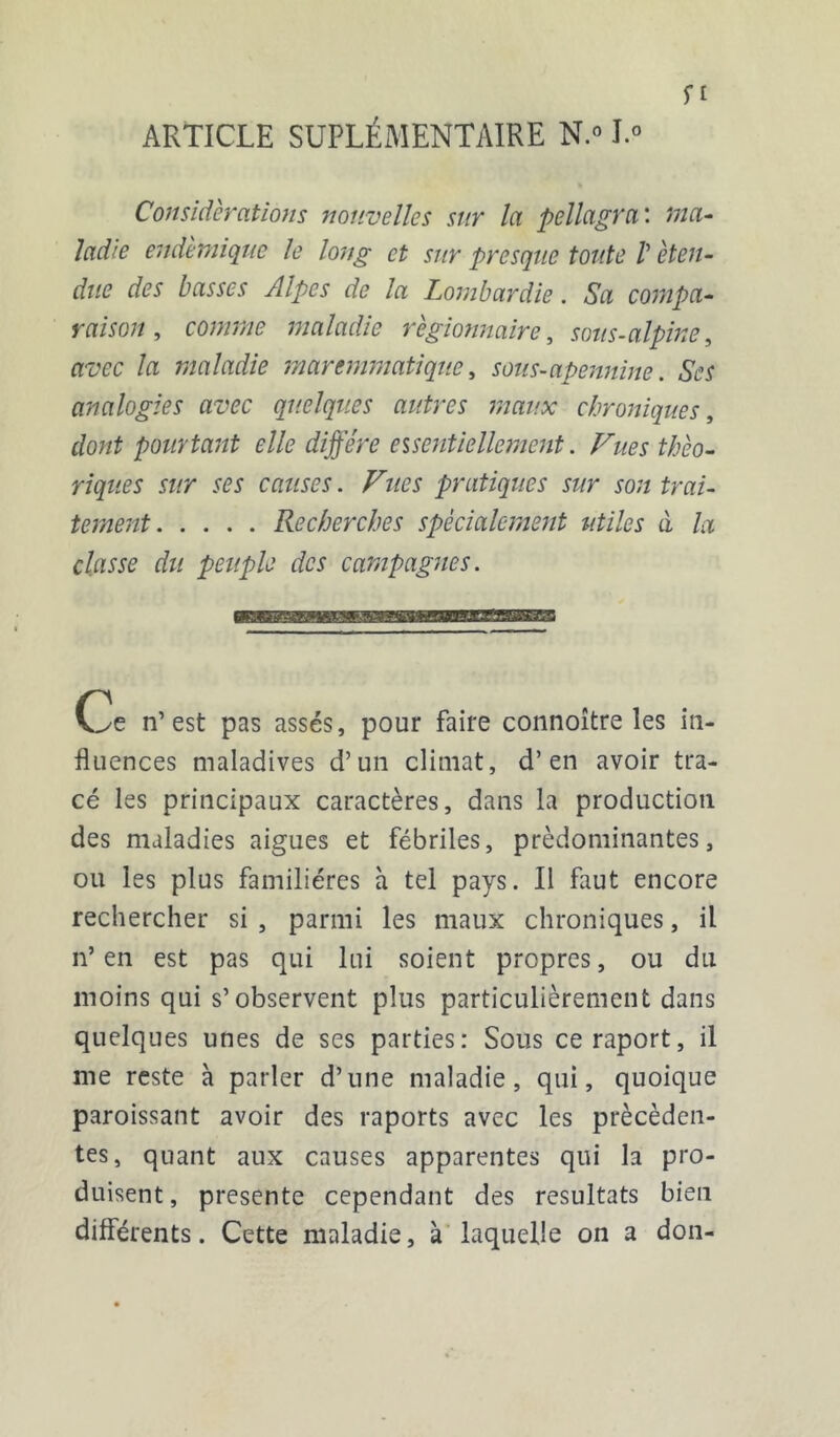 ARTICLE SUPLÉMENTAIRE N.» J.° ft Considérations nouvelles sur la pellagra : ma- ladie endémique le long et sur presque toute V éten- due des basses Alpes de la Lombardie. Sa compa- raison , comme maladie règionnaire, sous-alpine, avec la maladie marcmmatique, sous-apennine. SW analogies avec quelques autres maux chroniques, dont pourtant elle diffère essentiellement. /Ww w fl?J causes. Fîtes pratiques sur son trai- tement Recherches spécialement utiles à la classe du peuple des campagnes. Ce n’est pas assés, pour faire connoître les in- fluences maladives d’un climat, d’en avoir tra- cé les principaux caractères, dans la production des maladies aigues et fébriles, prédominantes, ou les plus familières à tel pays. Il faut encore rechercher si , parmi les maux chroniques, il n’en est pas qui lui soient propres, ou du moins qui s’observent plus particulièrement dans quelques unes de ses parties: Sous ceraport, il me reste à parler d’une maladie, qui, quoique paroissant avoir des raports avec les précéden- tes, quant aux causes apparentes qui la pro- duisent, présente cependant des résultats bien différents. Cette maladie, à laquelle on a don-