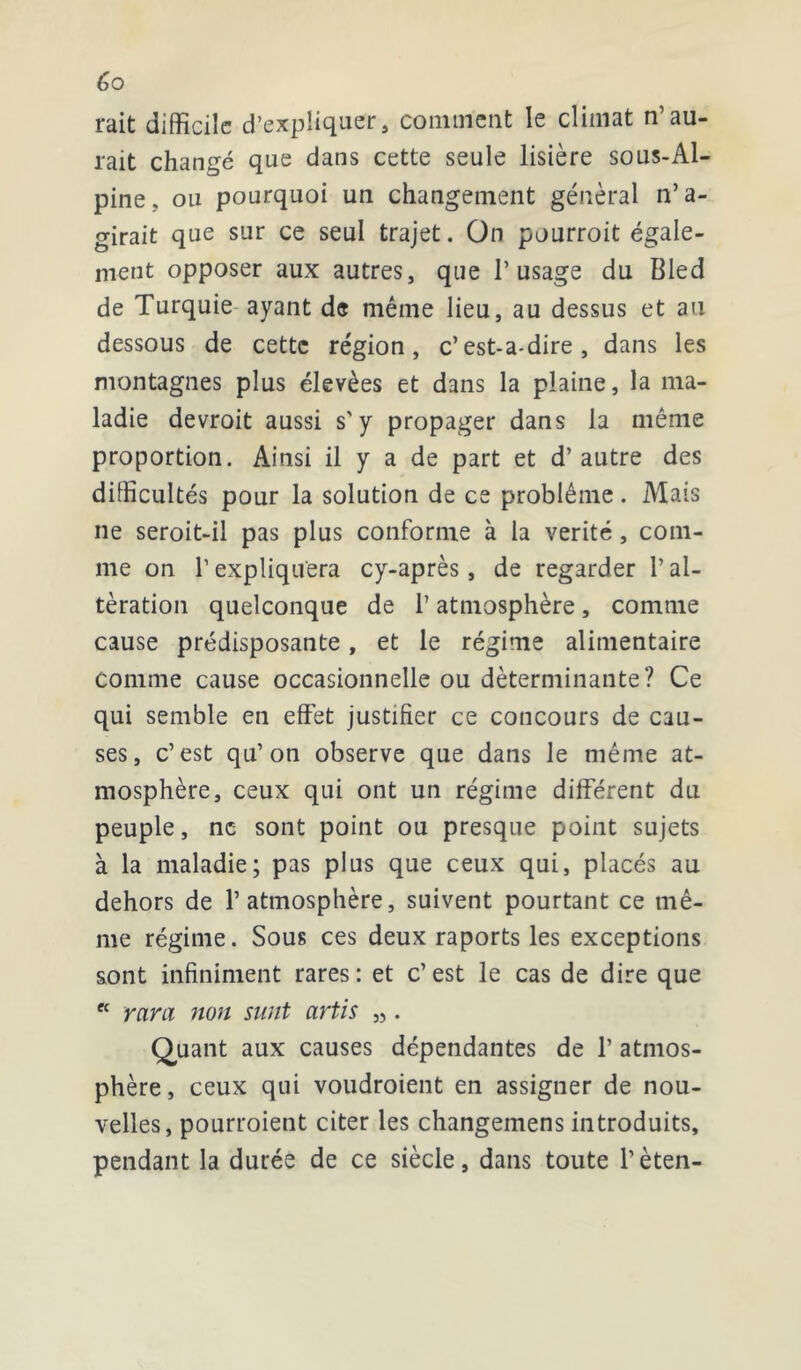 rait difficile d’expliquer, comment le climat n’au- rait changé que dans cette seule lisière sous-Al- pine, ou pourquoi un changement général n’ a- girait que sur ce seul trajet. On pourroit égale- ment opposer aux autres, que l’usage du Bled de Turquie ayant de même lieu, au dessus et au dessous de cette région, c’est-a-dire, dans les montagnes plus élevées et dans la plaine, la ma- ladie devroit aussi s'y propager dans la même proportion. Ainsi il y a de part et d’autre des difficultés pour la solution de ce problème. Mais ne seroit-il pas plus conforme à la vérité, com- me on l’expliquera cy-après, de regarder l’al- tération quelconque de 1’ atmosphère , comme cause prédisposante, et le régime alimentaire comme cause occasionnelle ou déterminante? Ce qui semble en effet justifier ce concours de cau- ses, c’est qu’on observe que dans le même at- mosphère, ceux qui ont un régime différent du peuple, ne sont point ou presque point sujets à la maladie; pas plus que ceux qui, placés au dehors de l’atmosphère, suivent pourtant ce mê- me régime. Sous ces deux raports les exceptions sont infiniment rares: et c’est le cas de dire que ec ram non sunt artis „. Quant aux causes dépendantes de 1’ atmos- phère, ceux qui voudroient en assigner de nou- velles, pourroient citer les changemens introduits, pendant la durée de ce siècle, dans toute l’èten-